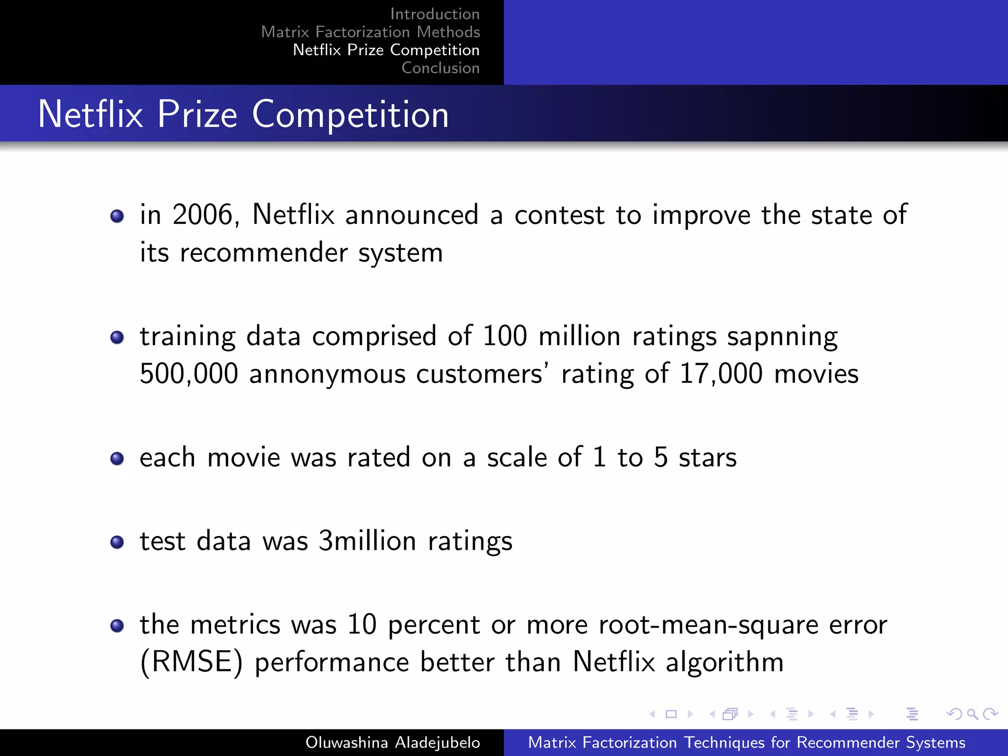 Introduction
Matrix Factorization Methods
Netﬂix Prize Competition
Conclusion
Netﬂix Prize Competition
in 2006, Netﬂix announced a contest to improve the state of
its recommender system
training data comprised of 100 million ratings sapnning
500,000 annonymous customers’ rating of 17,000 movies
each movie was rated on a scale of 1 to 5 stars
test data was 3million ratings
the metrics was 10 percent or more root-mean-square error
(RMSE) performance better than Netﬂix algorithm
Oluwashina Aladejubelo Matrix Factorization Techniques for Recommender Systems
 