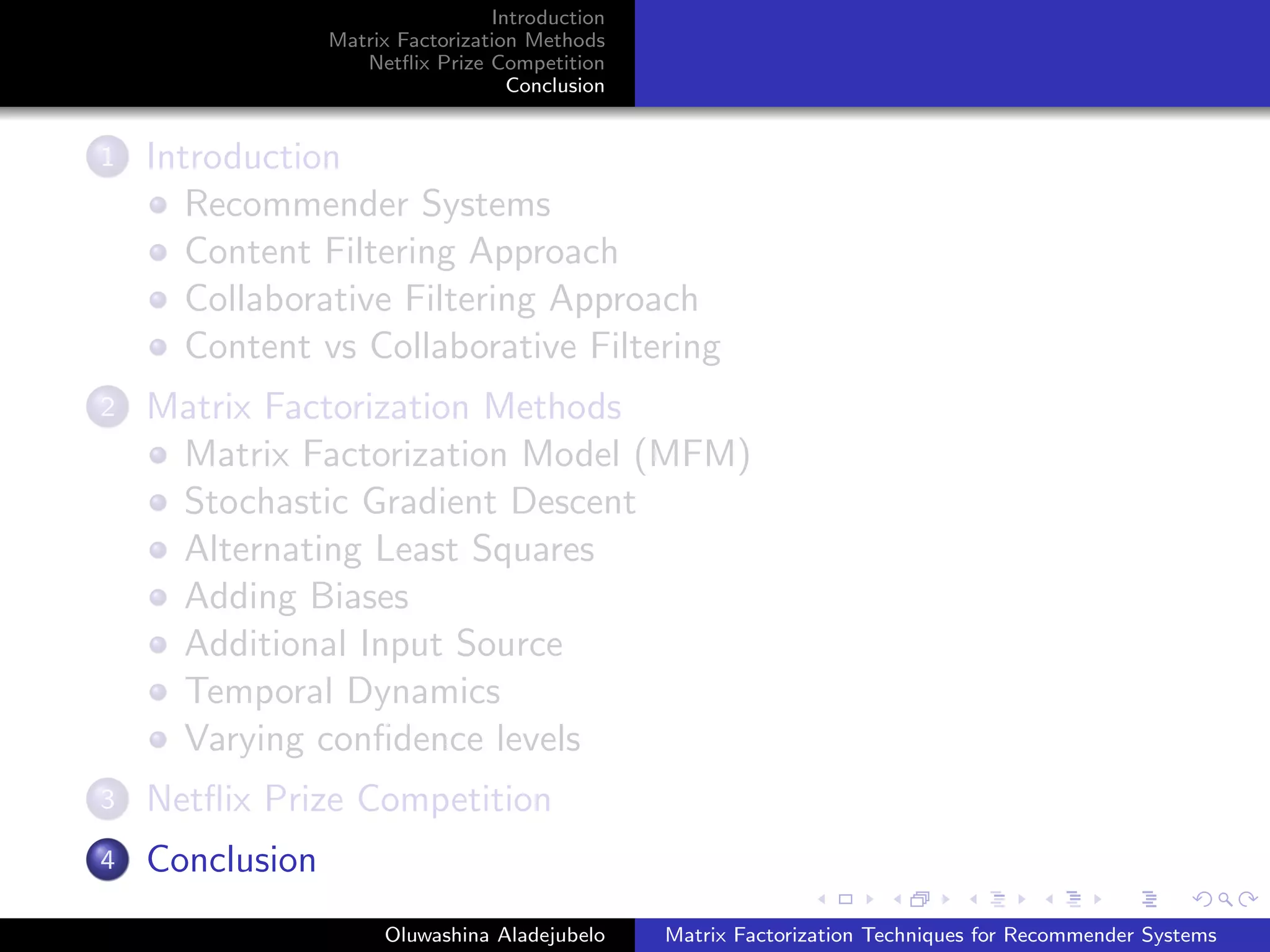 Introduction
Matrix Factorization Methods
Netﬂix Prize Competition
Conclusion
1 Introduction
Recommender Systems
Content Filtering Approach
Collaborative Filtering Approach
Content vs Collaborative Filtering
2 Matrix Factorization Methods
Matrix Factorization Model (MFM)
Stochastic Gradient Descent
Alternating Least Squares
Adding Biases
Additional Input Source
Temporal Dynamics
Varying conﬁdence levels
3 Netﬂix Prize Competition
4 Conclusion
Oluwashina Aladejubelo Matrix Factorization Techniques for Recommender Systems
 