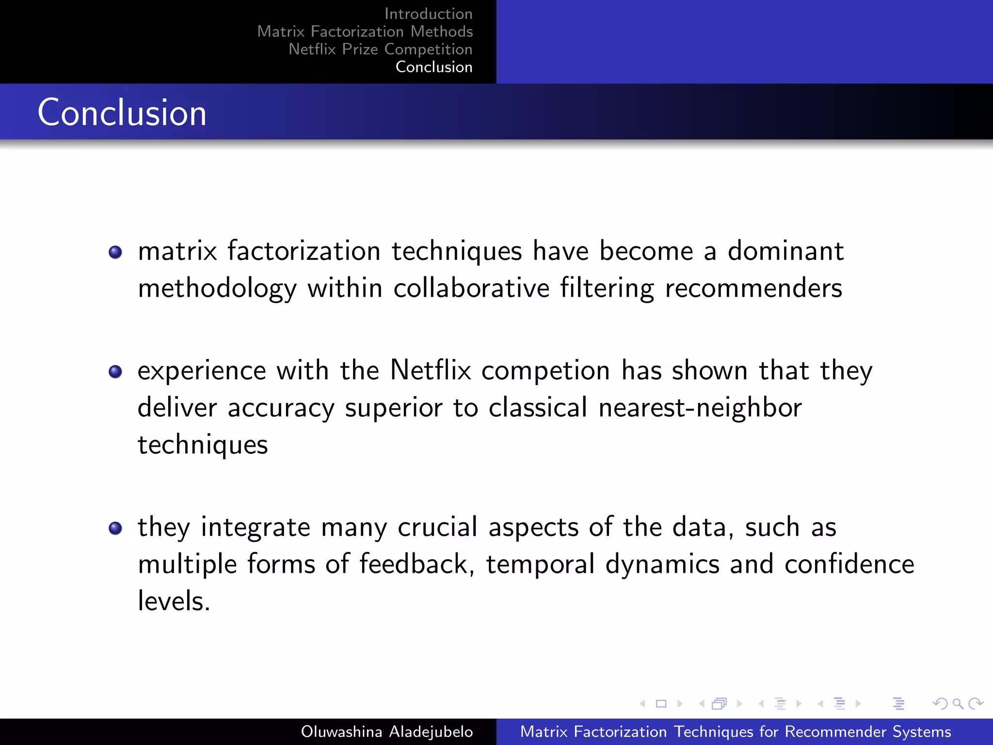 Introduction
Matrix Factorization Methods
Netﬂix Prize Competition
Conclusion
Conclusion
matrix factorization techniques have become a dominant
methodology within collaborative ﬁltering recommenders
experience with the Netﬂix competion has shown that they
deliver accuracy superior to classical nearest-neighbor
techniques
they integrate many crucial aspects of the data, such as
multiple forms of feedback, temporal dynamics and conﬁdence
levels.
Oluwashina Aladejubelo Matrix Factorization Techniques for Recommender Systems
 