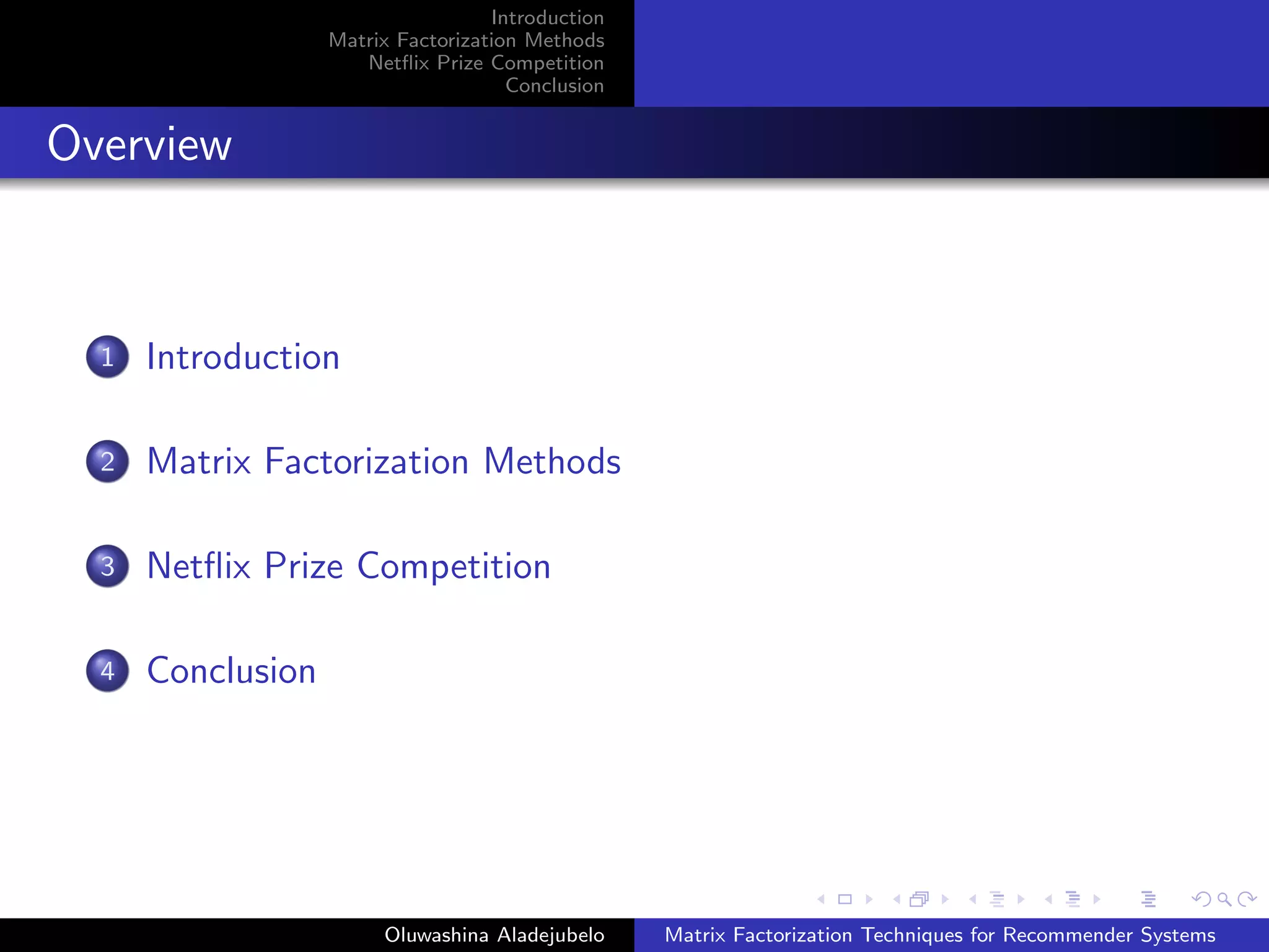 Introduction
Matrix Factorization Methods
Netﬂix Prize Competition
Conclusion
Overview
1 Introduction
2 Matrix Factorization Methods
3 Netﬂix Prize Competition
4 Conclusion
Oluwashina Aladejubelo Matrix Factorization Techniques for Recommender Systems
 