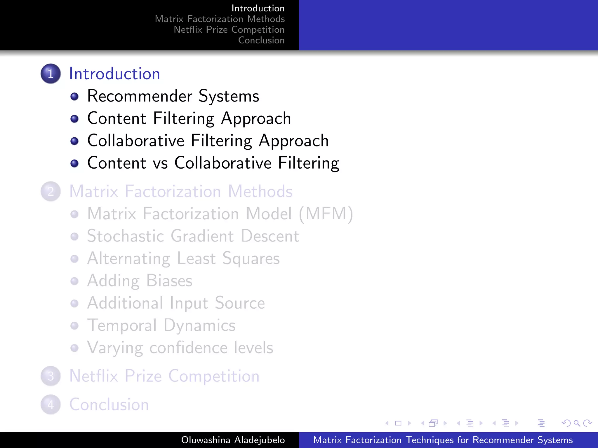 Introduction
Matrix Factorization Methods
Netﬂix Prize Competition
Conclusion
1 Introduction
Recommender Systems
Content Filtering Approach
Collaborative Filtering Approach
Content vs Collaborative Filtering
2 Matrix Factorization Methods
Matrix Factorization Model (MFM)
Stochastic Gradient Descent
Alternating Least Squares
Adding Biases
Additional Input Source
Temporal Dynamics
Varying conﬁdence levels
3 Netﬂix Prize Competition
4 Conclusion
Oluwashina Aladejubelo Matrix Factorization Techniques for Recommender Systems
 