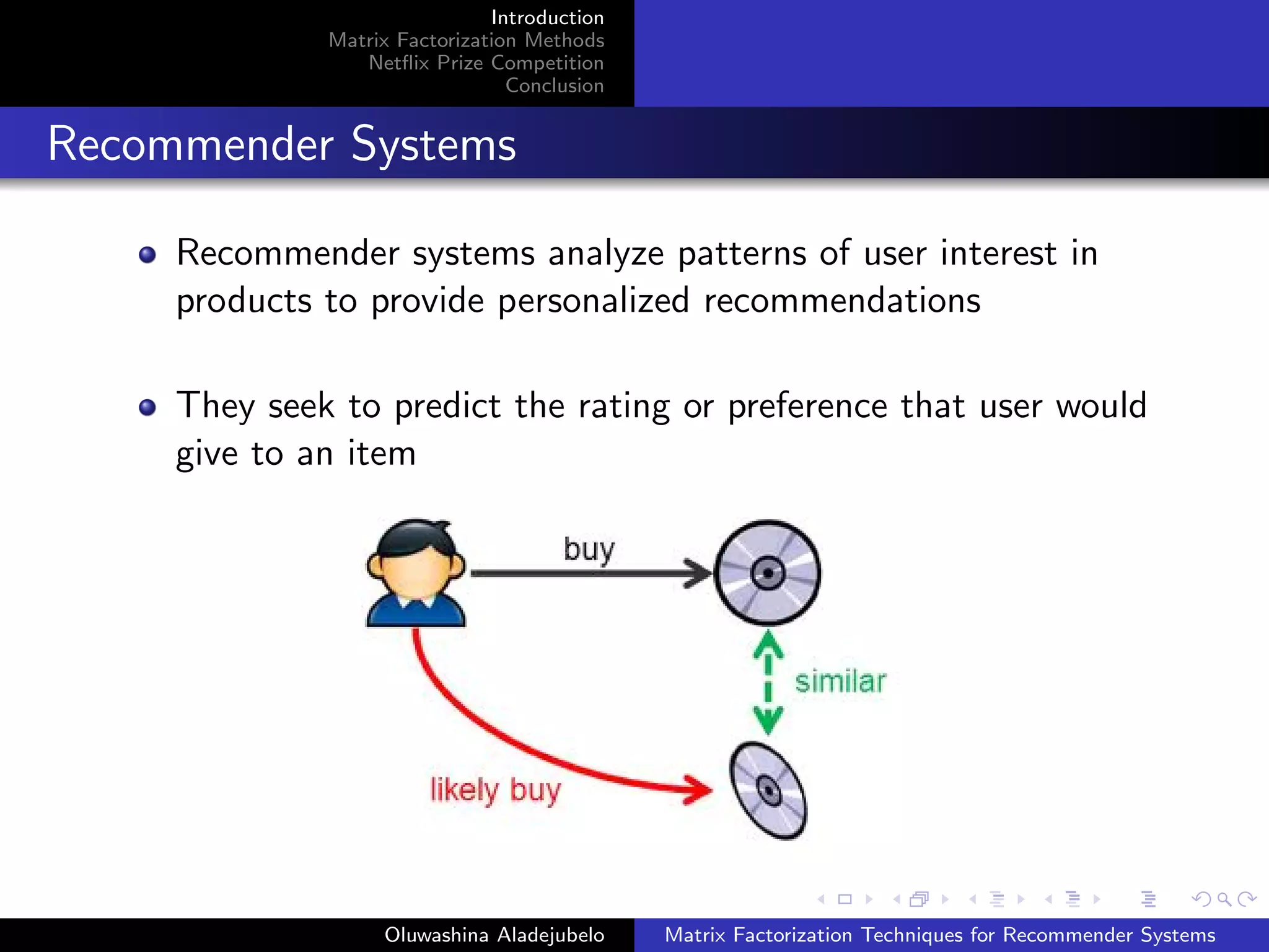 Introduction
Matrix Factorization Methods
Netﬂix Prize Competition
Conclusion
Recommender Systems
Recommender systems analyze patterns of user interest in
products to provide personalized recommendations
They seek to predict the rating or preference that user would
give to an item
Oluwashina Aladejubelo Matrix Factorization Techniques for Recommender Systems
 