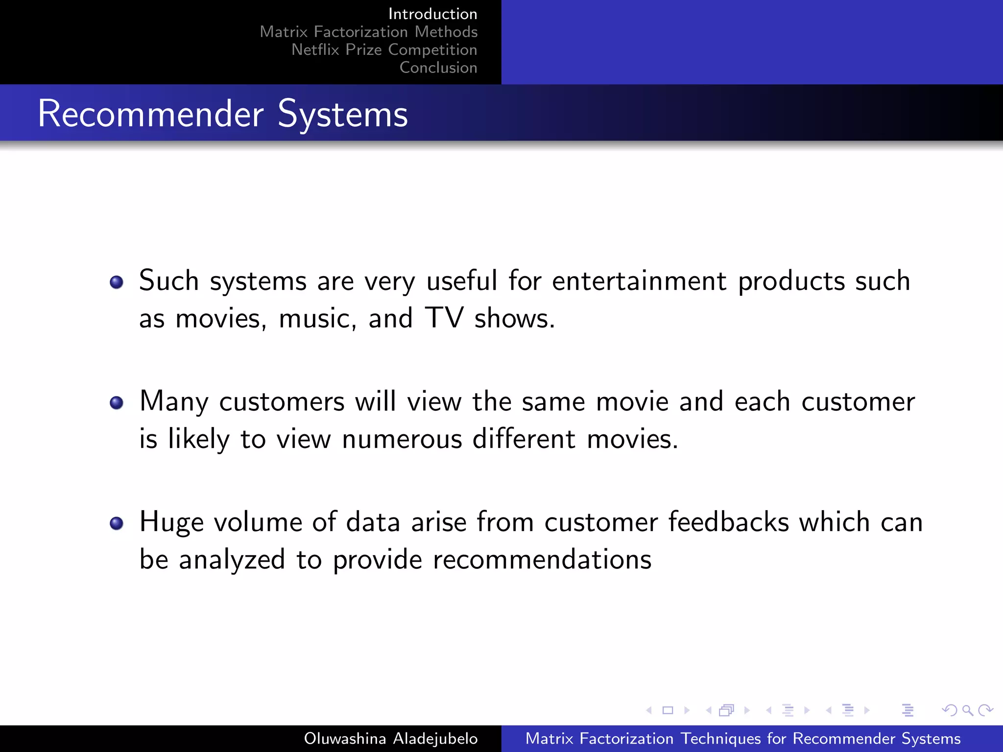 Introduction
Matrix Factorization Methods
Netﬂix Prize Competition
Conclusion
Recommender Systems
Such systems are very useful for entertainment products such
as movies, music, and TV shows.
Many customers will view the same movie and each customer
is likely to view numerous diﬀerent movies.
Huge volume of data arise from customer feedbacks which can
be analyzed to provide recommendations
Oluwashina Aladejubelo Matrix Factorization Techniques for Recommender Systems
 