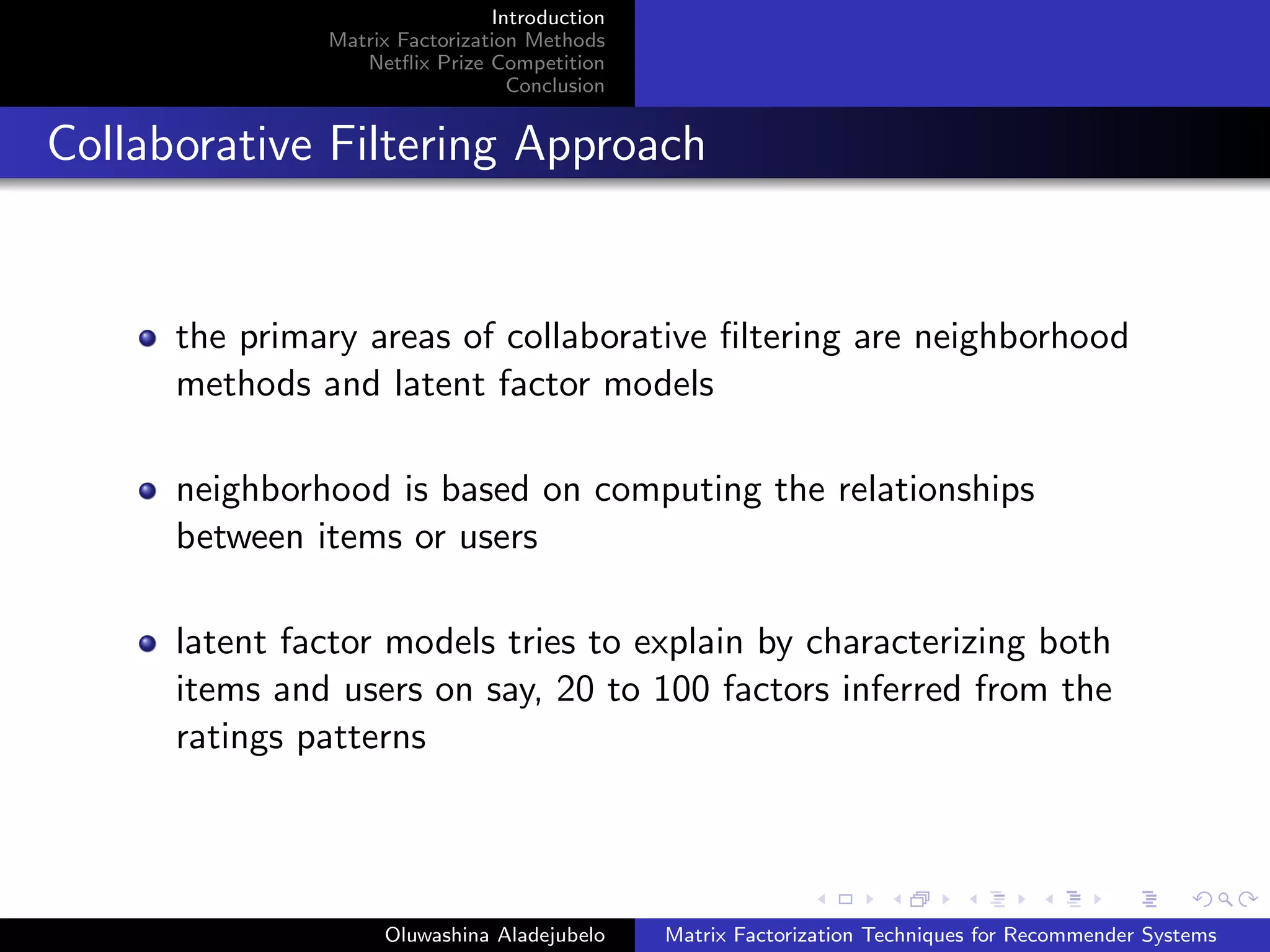Introduction
Matrix Factorization Methods
Netﬂix Prize Competition
Conclusion
Collaborative Filtering Approach
the primary areas of collaborative ﬁltering are neighborhood
methods and latent factor models
neighborhood is based on computing the relationships
between items or users
latent factor models tries to explain by characterizing both
items and users on say, 20 to 100 factors inferred from the
ratings patterns
Oluwashina Aladejubelo Matrix Factorization Techniques for Recommender Systems
 