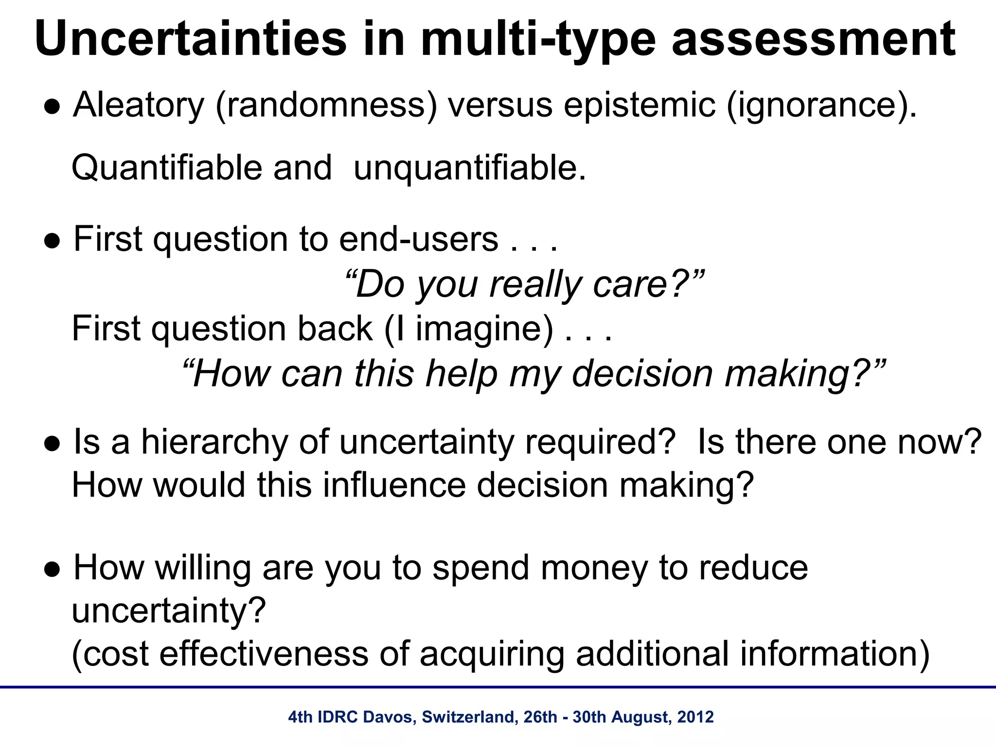 Uncertainties in multi-type assessment
● Aleatory (randomness) versus epistemic (ignorance).
  Quantifiable and unquantifiable.
● First question to end-users . . .
                      “Do you really care?”
  First question back (I imagine) . . .
         “How can this help my decision making?”
● Is a hierarchy of uncertainty required? Is there one now?
  How would this influence decision making?

● How willing are you to spend money to reduce
  uncertainty?
  (cost effectiveness of acquiring additional information)
                4th IDRC Davos, Switzerland, 26th - 30th August, 2012
 