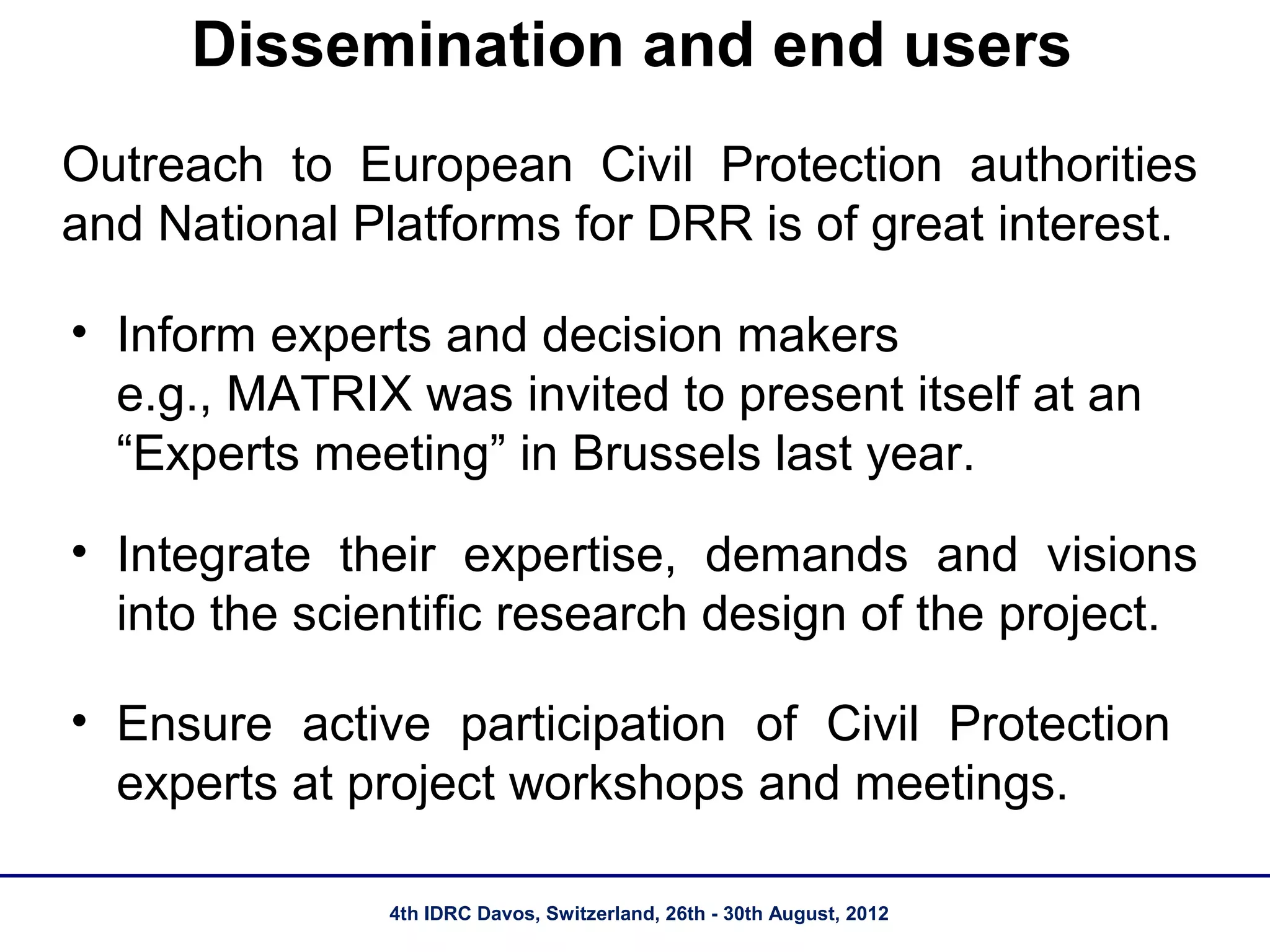 Dissemination and end users
Outreach to European Civil Protection authorities
and National Platforms for DRR is of great interest.

• Inform experts and decision makers
  e.g., MATRIX was invited to present itself at an
  “Experts meeting” in Brussels last year.
• Integrate their expertise, demands and visions
  into the scientific research design of the project.

• Ensure active participation of Civil Protection
  experts at project workshops and meetings.

               4th IDRC Davos, Switzerland, 26th - 30th August, 2012
 