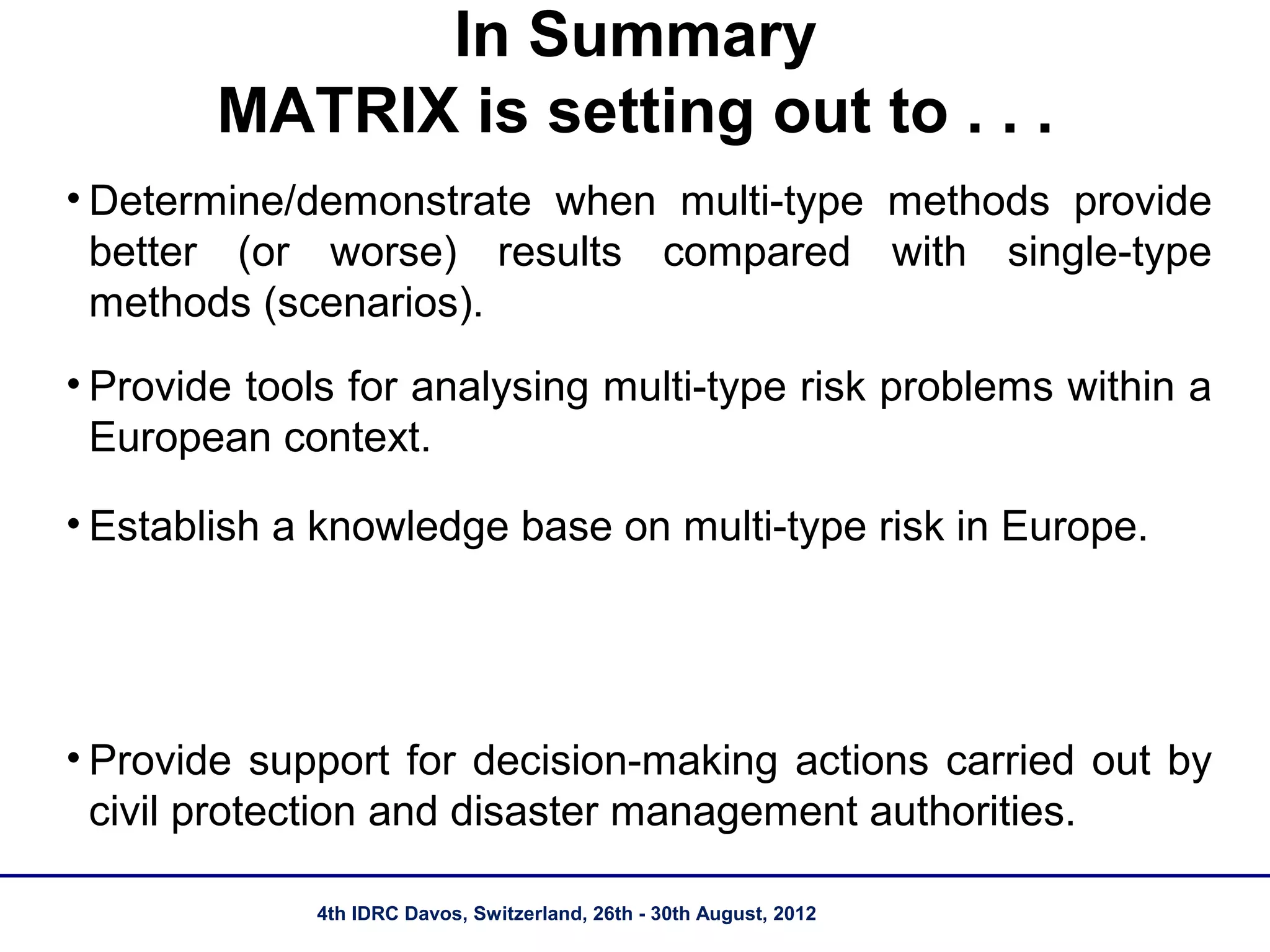 In Summary
        MATRIX is setting out to . . .
• Determine/demonstrate when multi-type methods provide
  better (or worse) results compared with single-type
  methods (scenarios).
• Provide tools for analysing multi-type risk problems within a
  European context.

• Establish a knowledge base on multi-type risk in Europe.




• Provide support for decision-making actions carried out by
  civil protection and disaster management authorities.

             4th IDRC Davos, Switzerland, 26th - 30th August, 2012
 