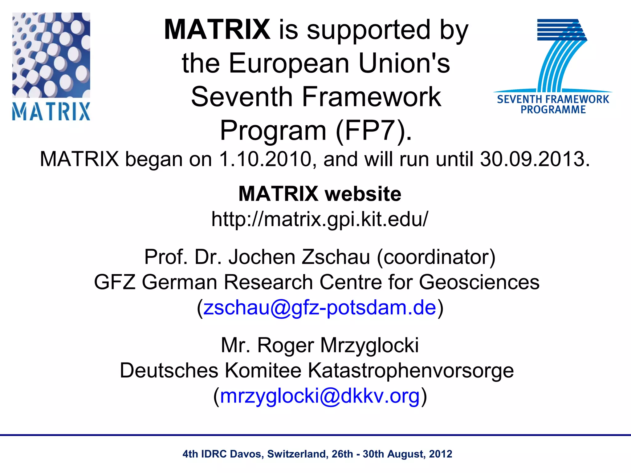 MATRIX is supported by
             the European Union's
              Seventh Framework
                Program (FP7).
MATRIX began on 1.10.2010, and will run until 30.09.2013.
                      MATRIX website
                   http://matrix.gpi.kit.edu/
         Prof. Dr. Jochen Zschau (coordinator)
     GFZ German Research Centre for Geosciences
               (zschau@gfz-potsdam.de)
                 Mr. Roger Mrzyglocki
        Deutsches Komitee Katastrophenvorsorge
                (mrzyglocki@dkkv.org)

              4th IDRC Davos, Switzerland, 26th - 30th August, 2012
 