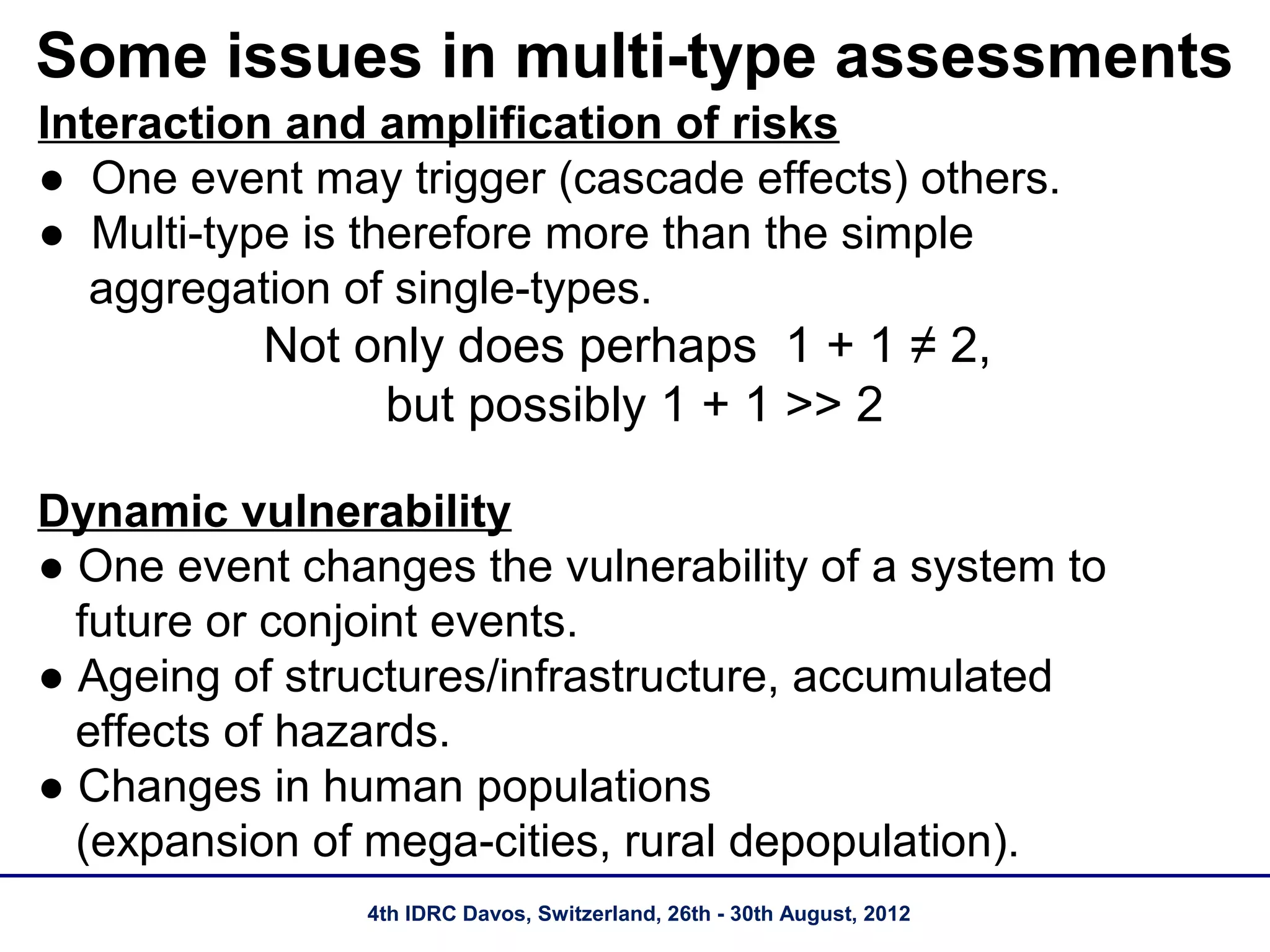Some issues in multi-type assessments
Interaction and amplification of risks
● One event may trigger (cascade effects) others.
● Multi-type is therefore more than the simple
   aggregation of single-types.
          Not only does perhaps 1 + 1 ≠ 2,
               but possibly 1 + 1 >> 2

Dynamic vulnerability
● One event changes the vulnerability of a system to
  future or conjoint events.
● Ageing of structures/infrastructure, accumulated
  effects of hazards.
● Changes in human populations
  (expansion of mega-cities, rural depopulation).
                4th IDRC Davos, Switzerland, 26th - 30th August, 2012
 