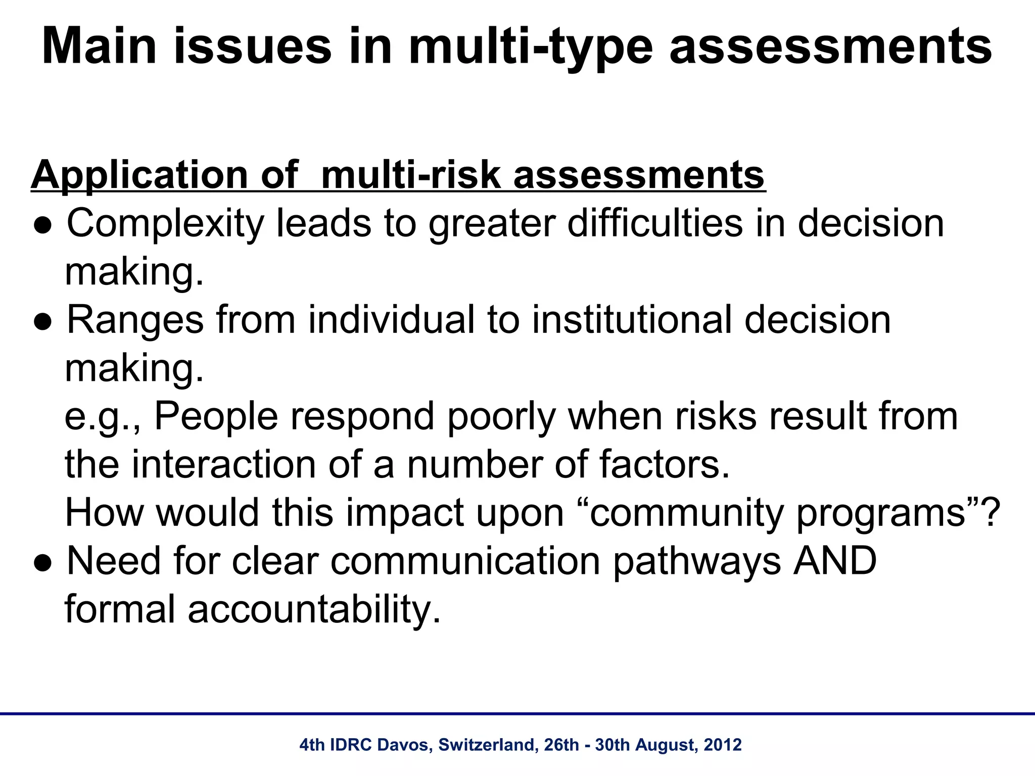 Main issues in multi-type assessments

Application of multi-risk assessments
● Complexity leads to greater difficulties in decision
  making.
● Ranges from individual to institutional decision
  making.
  e.g., People respond poorly when risks result from
  the interaction of a number of factors.
  How would this impact upon “community programs”?
● Need for clear communication pathways AND
  formal accountability.


              4th IDRC Davos, Switzerland, 26th - 30th August, 2012
 