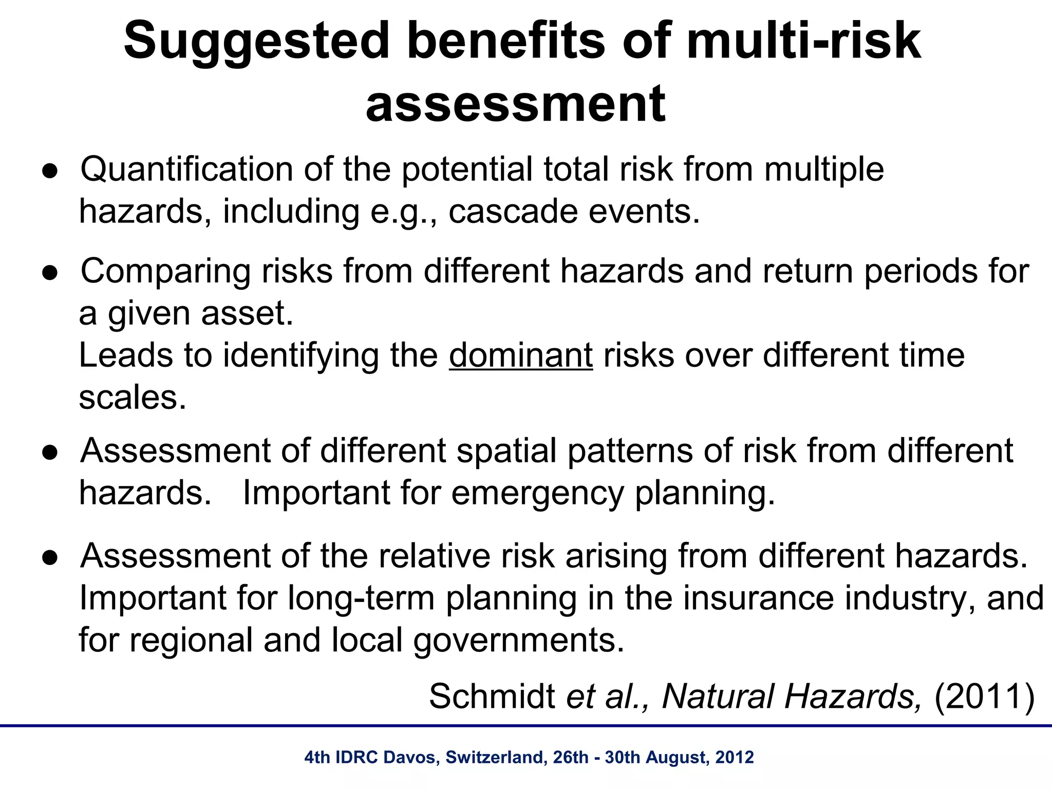 Suggested benefits of multi-risk
             assessment
● Quantification of the potential total risk from multiple
  hazards, including e.g., cascade events.
● Comparing risks from different hazards and return periods for
  a given asset.
  Leads to identifying the dominant risks over different time
  scales.
● Assessment of different spatial patterns of risk from different
  hazards. Important for emergency planning.
● Assessment of the relative risk arising from different hazards.
  Important for long-term planning in the insurance industry, and
  for regional and local governments.
                                Schmidt et al., Natural Hazards, (2011)
                  4th IDRC Davos, Switzerland, 26th - 30th August, 2012
 