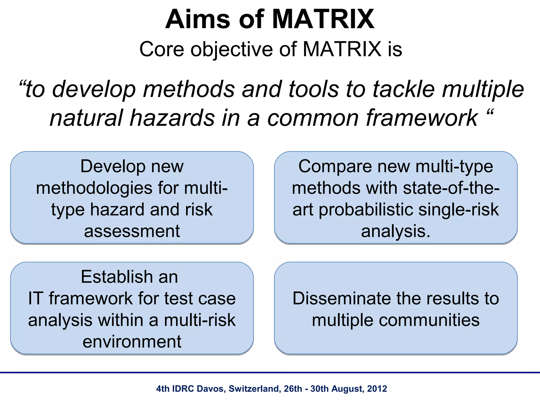 Aims of MATRIX
               Core objective of MATRIX is
“to develop methods and tools to tackle multiple
    natural hazards in a common framework “
       Develop new                                Compare new multi-type
  methodologies for multi-                       methods with state-of-the-
   type hazard and risk                          art probabilistic single-risk
       assessment                                         analysis.

        Establish an
 IT framework for test case                      Disseminate the results to
 analysis within a multi-risk                      multiple communities
        environment

                  4th IDRC Davos, Switzerland, 26th - 30th August, 2012
 