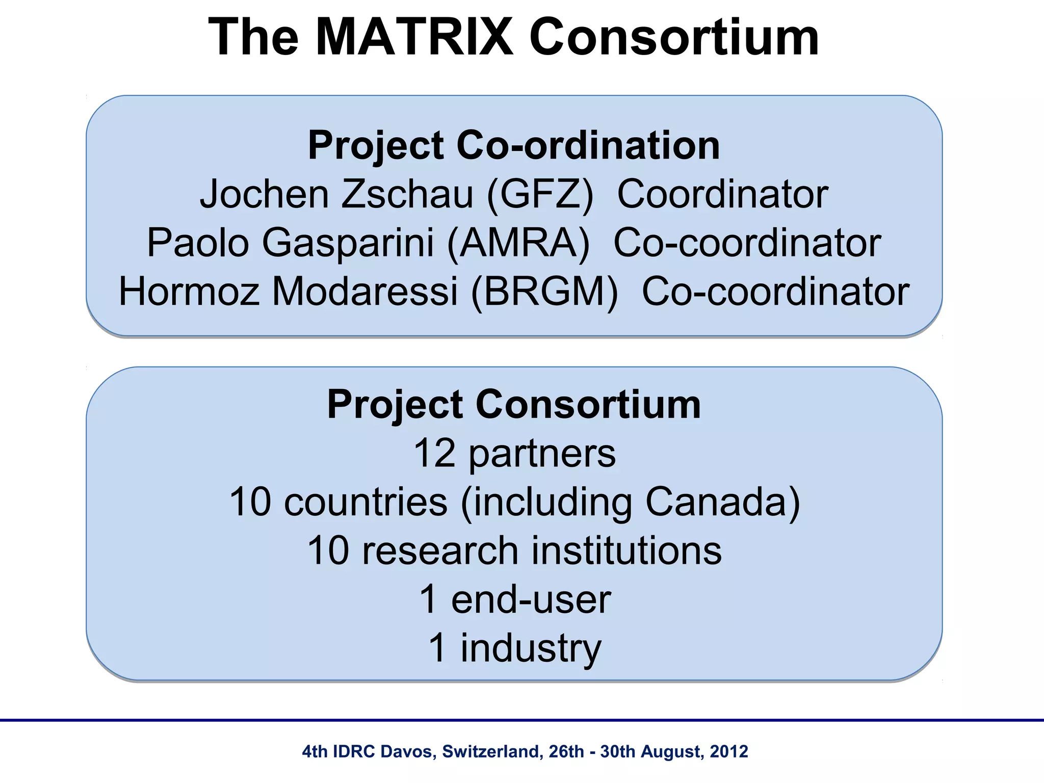 The MATRIX Consortium

         Project Co-ordination
   Jochen Zschau (GFZ) Coordinator
 Paolo Gasparini (AMRA) Co-coordinator
Hormoz Modaressi (BRGM) Co-coordinator

          Project Consortium
               12 partners
     10 countries (including Canada)
         10 research institutions
                1 end-user
                1 industry

         4th IDRC Davos, Switzerland, 26th - 30th August, 2012
 