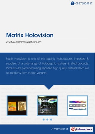 08376805937
A Member of
Matrix Holovision
www.hologramsmanufacturer.com
Holographic Pouches Hologram Masters Holographic Scratch Transparent
Holograms Hologram Shrink Sleeves Holographic Induction Wads Hologram
Labels Holographic Wideweb Films Hot Stamping Holograms Printed Holograms Security
Hologram Advanced Security E Beam High Security Holograms Holographic Paper
Label Holographic Tapes & Strips Hologram Laminates Holographic Packaging
Material Hologram Stickers Holographic Pouches Hologram Masters Holographic
Scratch Transparent Holograms Hologram Shrink Sleeves Holographic Induction
Wads Hologram Labels Holographic Wideweb Films Hot Stamping Holograms Printed
Holograms Security Hologram Advanced Security E Beam High Security
Holograms Holographic Paper Label Holographic Tapes & Strips Hologram
Laminates Holographic Packaging Material Hologram Stickers Holographic Pouches Hologram
Masters Holographic Scratch Transparent Holograms Hologram Shrink Sleeves Holographic
Induction Wads Hologram Labels Holographic Wideweb Films Hot Stamping
Holograms Printed Holograms Security Hologram Advanced Security E Beam High Security
Holograms Holographic Paper Label Holographic Tapes & Strips Hologram
Laminates Holographic Packaging Material Hologram Stickers Holographic Pouches Hologram
Masters Holographic Scratch Transparent Holograms Hologram Shrink Sleeves Holographic
Induction Wads Hologram Labels Holographic Wideweb Films Hot Stamping
Holograms Printed Holograms Security Hologram Advanced Security E Beam High Security
Matrix Holovision is one of the leading manufacturer, importers &
suppliers of a wide range of Holographic stickers & allied products.
Products are produced using imported high quality material which are
sourced only from trusted vendors.
 