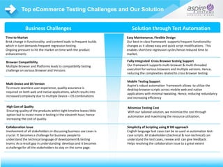 US | UK | BENELUX | ME | IND©1996-2015 Aspire Systems, Inc. US | UK | BENELUX | ME | INDIA©1996-2016 Aspire Systems, Inc.
Top eCommerce Testing Challenges and Our Solution
US | UK | BENELUX | ME | IND©1996-2014 Aspire Systems, Inc.
Time to Market
Brisk change in functionality and content leads to frequent builds
which in turn demands frequent regression testing.
Ongoing pressure to hit the market on time with the product
enhancements
Browser Compatibility
Multiple Browser and Platforms leads to compatibility testing
challenge on various Browser and Versions
Multi Device and OS Version
To ensure seamless user experience, quality assurance is
required on both web and native applications, which results into
increased complexity due to multiple Device – OS combinations
Collaboration Issue
Involvement of all stakeholders in discussing business use cases is
crucial. It becomes a challenge for business people to
understand the technical language of development & testing
teams. As a result gap in understanding develops and it becomes
a challenge for all the stakeholders to stay on the same page.
Easy Maintenance, Flexible Design
Our best-in-class framework supports frequent functionality
changes as it allows easy and quick script modifications. This
enables short test regression cycles hence reduced time to
market.
Fully Integrated Cross Browser testing Support
Our framework supports multi-browser & multi-threaded
execution for various browsers and multiple versions. Hence,
reducing the complexities related to cross browser testing
Mobile Testing Support
Aspire’s robust automation framework allows to utilize the
desktop browser scripts across mobile web and native
applications with minimal tweaking. Hence, reducing redundancy
and increasing efficiency
Simplicity of Scripting using B`DD approach
English language test cases can be re-used as automation test-
case scripts. All stakeholders (technical & non-technical) can
understand the test cases, review and can give feedback.
Helps resolving the collaboration issue to a great extent
Business Challenges Solution through Test Automation
High Cost of Quality
Ensuring quality of the products within tight timeline leaves little
option but to invest more in testing in the eleventh hour; hence
increasing the cost of quality.
Minimize Testing Cost
With our tailored solution, we minimize the cost through
automation and maximizing the resource utilization.
 