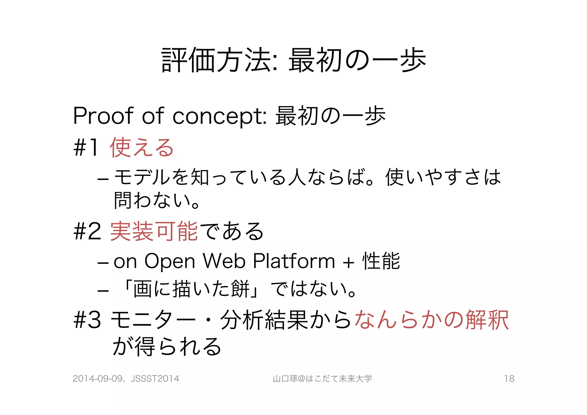 評価方法: 最初の一歩 
Proof of concept: 最初の一歩 
#1 使える 
– モデルを知っている人ならば。使いやすさは 
問わない。 
#2 実装可能である 
– on Open Web Platform + 性能 
– 「画に描いた餅」ではない。 
#3 モニター・分析結果からなんらかの解釈 
が得られる 
2014-09-09、JSSST2014 山口琢@はこだて未来大学 18 
 