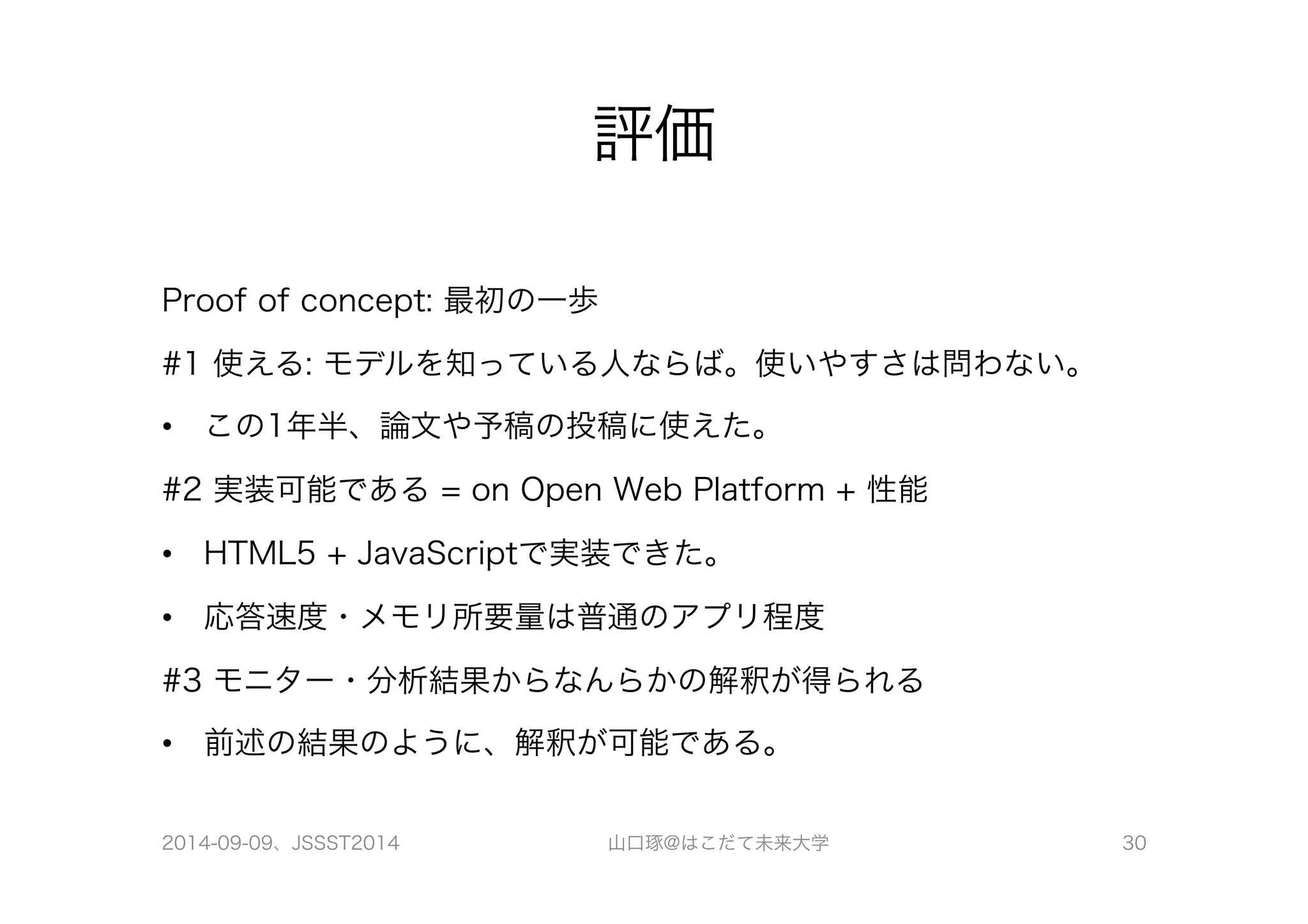 評価 
Proof of concept: 最初の一歩 
#1 使える: モデルを知っている人ならば。使いやすさは問わない。 
• この1年半、論文や予稿の投稿に使えた。 
#2 実装可能である = on Open Web Platform + 性能 
• HTML5 + JavaScriptで実装できた。 
• 応答速度・メモリ所要量は普通のアプリ程度 
#3 モニター・分析結果からなんらかの解釈が得られる 
• 前述の結果のように、解釈が可能である。 
2014-09-09、JSSST2014 山口琢@はこだて未来大学 30 
 