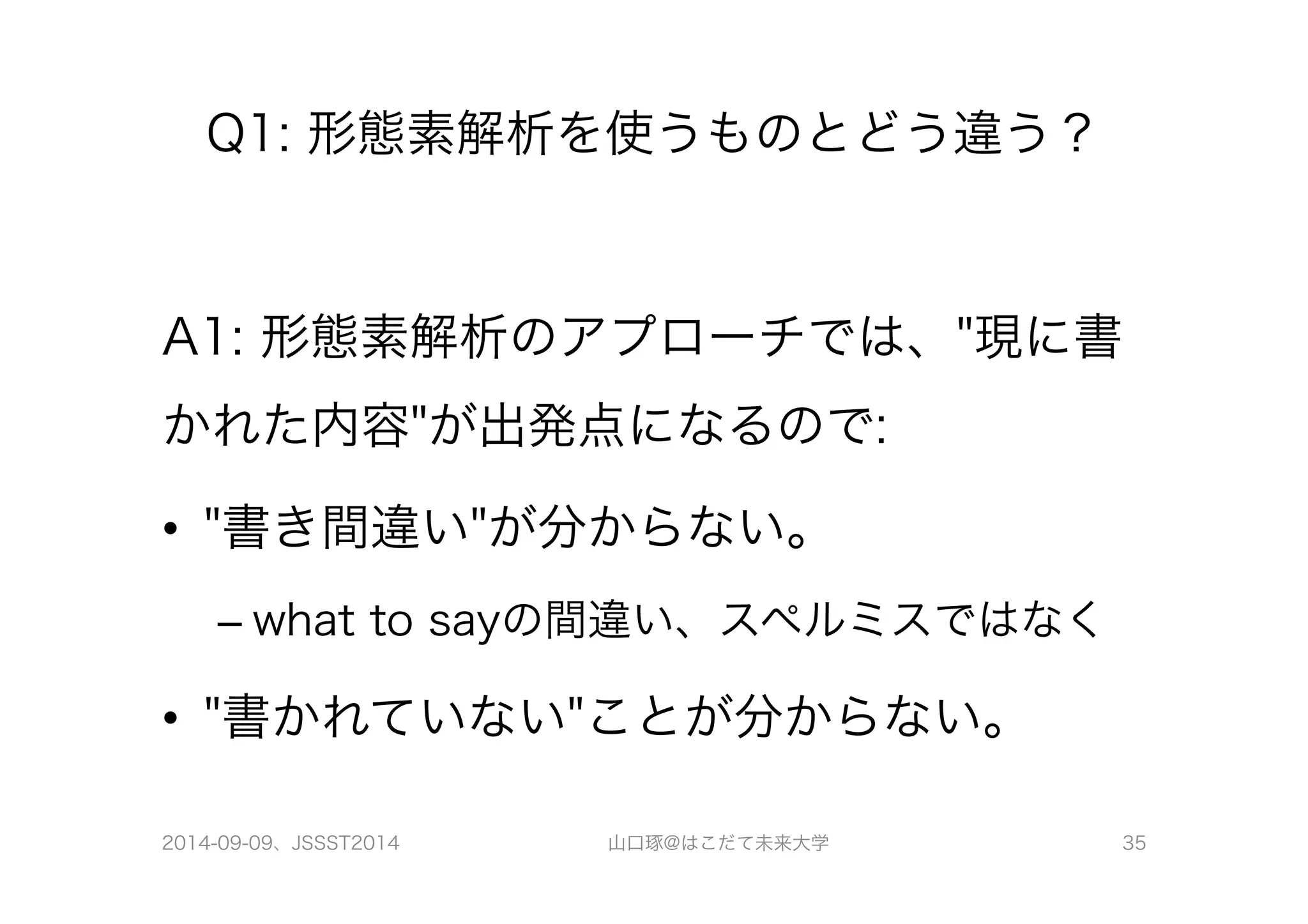 Q1: 形態素解析を使うものとどう違う？ 
A1: 形態素解析のアプローチでは、"現に書 
かれた内容"が出発点になるので: 
• "書き間違い"が分からない。 
– what to sayの間違い、スペルミスではなく 
• "書かれていない"ことが分からない。 
2014-09-09、JSSST2014 山口琢@はこだて未来大学 35 
 
