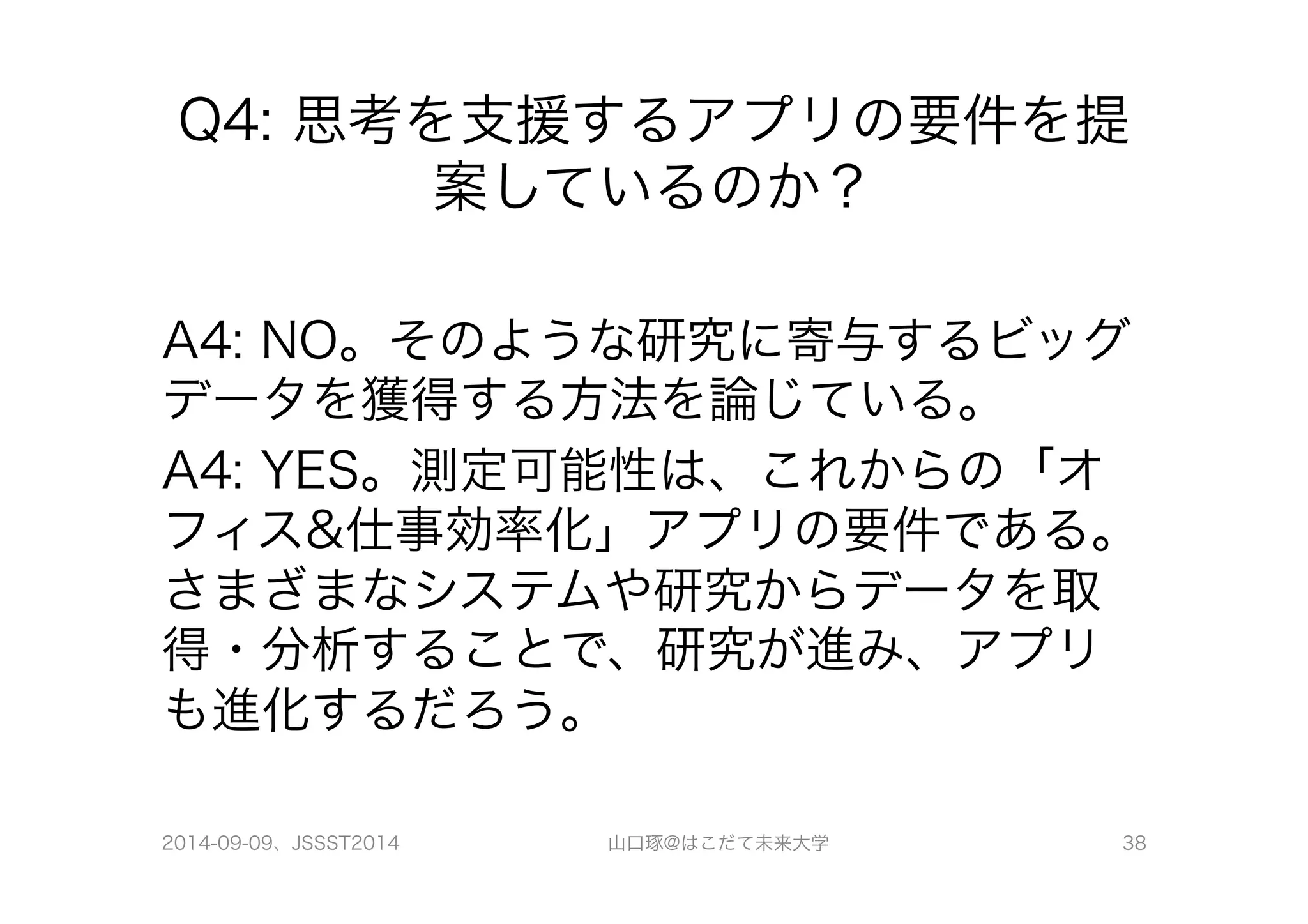 Q4: 思考を支援するアプリの要件を提 
案しているのか？ 
A4: NO。そのような研究に寄与するビッグ 
データを獲得する方法を論じている。 
A4: YES。測定可能性は、これからの「オ 
フィス&仕事効率化」アプリの要件である。 
さまざまなシステムや研究からデータを取 
得・分析することで、研究が進み、アプリ 
も進化するだろう。 
2014-09-09、JSSST2014 山口琢@はこだて未来大学 38 

