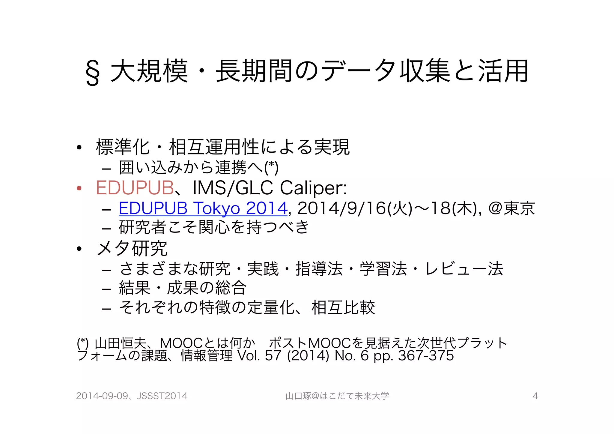 § 大規模・長期間のデータ収集と活用 
• 標準化・相互運用性による実現 
– 囲い込みから連携へ(*) 
• EDUPUB、IMS/GLC Caliper: 
– EDUPUB Tokyo 2014, 2014/9/16(火)～18(木), ＠東京 
– 研究者こそ関心を持つべき 
• メタ研究 
– さまざまな研究・実践・指導法・学習法・レビュー法 
– 結果・成果の総合 
– それぞれの特徴の定量化、相互比較 
(*) 山田恒夫、MOOCとは何か　ポストMOOCを見据えた次世代プラット 
フォームの課題、情報管理 Vol. 57 (2014) No. 6 pp. 367-375 
2014-09-09、JSSST2014 山口琢@はこだて未来大学 4 
 