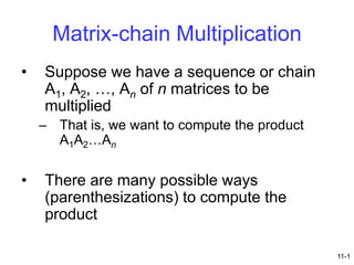 Matrix-chain Multiplication
•

Suppose we have a sequence or chain
A1, A2, …, An of n matrices to be
multiplied
– That is, we want to compute the product
A1A2…An

•

There are many possible ways
(parenthesizations) to compute the
product
11-1

 