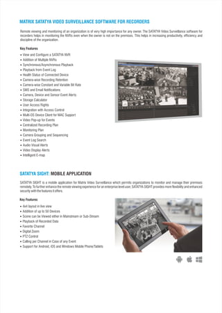 MATRIX SATATYA VIDEO SURVEILLANCE SOFTWARE FOR RECORDERS
Remote viewing and monitoring of an organization is of very high importance for any owner. The SATATYA Video Surveillance software for
recorders helps in monitoring the NVRs even when the owner is not on the premises. This helps in increasing productivity, efficiency and
discipline of the organization.
 View and Configure a SATATYA NVR
 Addition of Multiple NVRs
 Synchronous/Asynchronous Playback
 Playback from Event Log
 Health Status of Connected Device
 Camera-wise Recording Retention
 Camera-wise Constant and Variable Bit Rate
 SMS and Email Notifications
 Camera, Device and Sensor Event Alerts
 Storage Calculator
 User Access Rights
 Integration with Access Control
 Multi-OS Device Client for MAC Support
 Video Pop-up for Events
 Centralized Recording Plan
 Monitoring Plan
 Camera Grouping and Sequencing
 Event Log Search
 Audio Visual Alerts
 Video Display Alerts
 Intelligent E-map
SATATYA SIGHT: MOBILE APPLICATION
 4x4 layout in live view
 Addition of up to 50 Devices
 Scene can be Viewed either in Mainstream or Sub-Stream
 Playback of Recorded Data
 Favorite Channel
 Digital Zoom
 PTZ Control
 Calling per Channel in Case of any Event
 Support for Android, iOS and Windows Mobile Phone/Tablets
Key Features
SATATYA SIGHT is a mobile application for Matrix Video Surveillance which permits organizations to monitor and manage their premises
remotely. To further enhance the remote viewing experience for an enterprise level user, SATATYA SIGHT provides more flexibility and enhanced
securitywiththefeaturesitoffers.
Key Features
 
