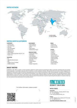 Due to continuous technology upgradations, product specifications are subject to change without notice.
For further information, please contact:
V1.R5.Oct‘17
Established in 1991, Matrix is a leader in security and telecom solutions for modern businesses and enterprises. Matrix, an innovative, technology driven and customer
focused organization, is committed to keep pace with the revolutions in security and telecom industries. With more than 40% of its human resources dedicated to the
development of new products, Matrix has launched cutting-edge products such as Unified Communications, IP-PBX, Universal Gateways, Convergence, VOIP Gateways,
GSM Gateways, IP Video Surveillance, Access Control and Time-Attendance. These solutions are feature-rich, reliable and conform to the international standards. Having
global footprints in Europe, North America, South America, Africa and Asia through an extensive network of more than 1000 system integrators, Matrix ensures that the
products serve the needs of its customers faster and longer. Matrix has gained trust and admiration of customers representing the entire spectrum of industries. Matrix has
wonmanynationalandinternationalawardsforitsinnovativeproducts.
Factory
19-GIDC, Waghodia, Dist. Vadodara-391 760, India.
Ph: +91 2668 263172/73
Head Office
394-GIDC, Makarpura, Vadodara-390 010, India.
Ph: +91 265 2630555
E-mail: Inquiry@MatrixComSec.com
www.MatrixVideoSurveillance.com
MATRIX COMSEC
ABOUT MATRIX
MATRIX NETWORK
MATRIX SATATYA CUSTOMERS
GLOBAL FOOTPRINT
Qatar
Egypt
Saudi Arabia
Iran Nepal
Bhutan
Dubai
Oman
Sri Lanka
India
Thailand
Cambodia
Malaysia
Maldives
MauritiusZimbabwe
Botswana
Libiya
CameroonGhana
Wisconsin
Texas
North Carolina
South Carolina
West Indies
Illinois
Quebec
Ontario
Ireland
Germany
Poland
Italy
Greece
Serbia
Tunisia
Hungary
Romania
Bulgaria
Macedonia
Turkey
Malta
Jordan
France
SpainPortugal
Alberta
California
Arizona
New Jersey
MATRIX COMSEC
Philippines
Indonesia
Australia
Bolivia
Chile
Argentina
Uruguay
Russia
El Salvador
Paraguay
Columbia
Vietnam
Ivory Coast
Taiwan
SingaporeUganda
Kenya
Congo
Lebanon
Iraq
Zambia
Monaco
Denmark
Bangladesh
Albania
Netherland
Bahrain
Senegal
Ecuador
Curacao
China
Papua
New Guinea
Nigeria
CORPORATE
 Samsung C&T
 TCS Technology
 SGI Corp
 Tata Technologies
 Raymond Ind.
 Jaypeekint Lab
 COX & KINGS
 Honda Trading Corporation India Pvt. Ltd.
 Rustom Jee
EDUCATION
 IIT
 RBK International School
 NIFT
 Chitkara Group of Institute
 GITAM University
GOVERNMENT
 Indian Railways
 Indian Air Force
 NTPC
 Patna Airport
 Bhubaneswar Airport
MANUFACTURING
 Godrej Ware House
 Tata Motors
 Tata Chemicals
 General Electronics
 Schneider Electric
 Colourtex
 Yamaha Motors
 Jasani
 Cooper Corporation
MEDIA
 Network 18
 Times of India
 Matrimony.com
OTHERS
 Lenskart
 Tanishq
 Taj Group
 Sanofi Pharma
 Deccan Chemicals
 Raheja Hospital
 Hotel Royal Park
 NESCO
 BTI Payments
 Nashik Railways
 Dnata Group
 