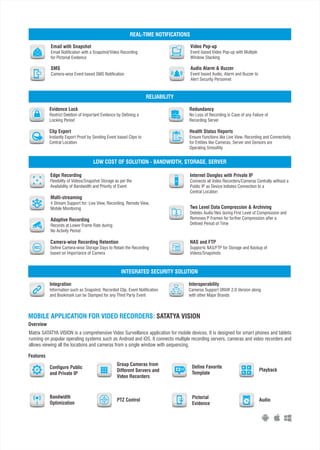 Video Pop-up
Event based Video Pop-up with Multiple
Window Stacking
Audio Alarm & Buzzer
Event based Audio, Alarm and Buzzer to
Alert Security Personnel
Email with Snapshot
Email Notification with a Snapshot/Video Recording
for Pictorial Evidence
SMS
Camera-wise Event based SMS Notification
REAL-TIME NOTIFICATIONS
Clip Export
Instantly Export Proof by Sending Event based Clips to
Central Location
Evidence Lock
Restrict Deletion of Important Evidence by Defining a
Locking Period
Redundancy
No Loss of Recording in Case of any Failure of
Recording Server
Health Status Reports
Ensure Functions like Live View, Recording and Connectivity
for Entities like Cameras, Server and Sensors are
Operating Smoothly
RELIABILITY
NAS and FTP
Supports NAS/FTP for Storage and Backup of
Videos/Snapshots
Edge Recording
Flexibility of Videos/Snapshot Storage as per the
Availability of Bandwidth and Priority of Event
Multi-streaming
4 Stream Support for: Live View, Recording, Remote View,
Mobile Monitoring
Adaptive Recording
Records at Lower Frame Rate during
No Activity Period
Camera-wise Recording Retention
Define Camera-wise Storage Days to Retain the Recording
based on Importance of Camera
Internet Dongles with Private IP
Connects all Video Recorders/Cameras Centrally without a
Public IP as Device Initiates Connection to a
Central Location
Two Level Data Compression & Archiving
Deletes Audio files during First Level of Compression and
Removes P Frames for further Compression after a
Defined Period of Time
REC
LOW COST OF SOLUTION - BANDWIDTH, STORAGE, SERVER
Integration
Information such as Snapshot, Recorded Clip, Event Notification
and Bookmark can be Stamped for any Third Party Event
Interoperability
Cameras Support ONVIF 2.0 Version along
with other Major Brands
INTEGRATED SECURITY SOLUTION
MOBILE APPLICATION FOR VIDEO RECORDERS: SATATYA VISION
Overview
Features
Matrix SATATYA VISION is a comprehensive Video Surveillance application for mobile devices. It is designed for smart phones and tablets
running on popular operating systems such as Android and iOS. It connects multiple recording servers, cameras and video recorders and
allows viewing all the locations and cameras from a single window with sequencing.
Configure Public
and Private IP
Group Cameras from
Different Servers and
Video Recorders
Define Favorite
Template
Playback
Bandwidth
Optimization
PTZ Control
Pictorial
Evidence
Audio
IP
 