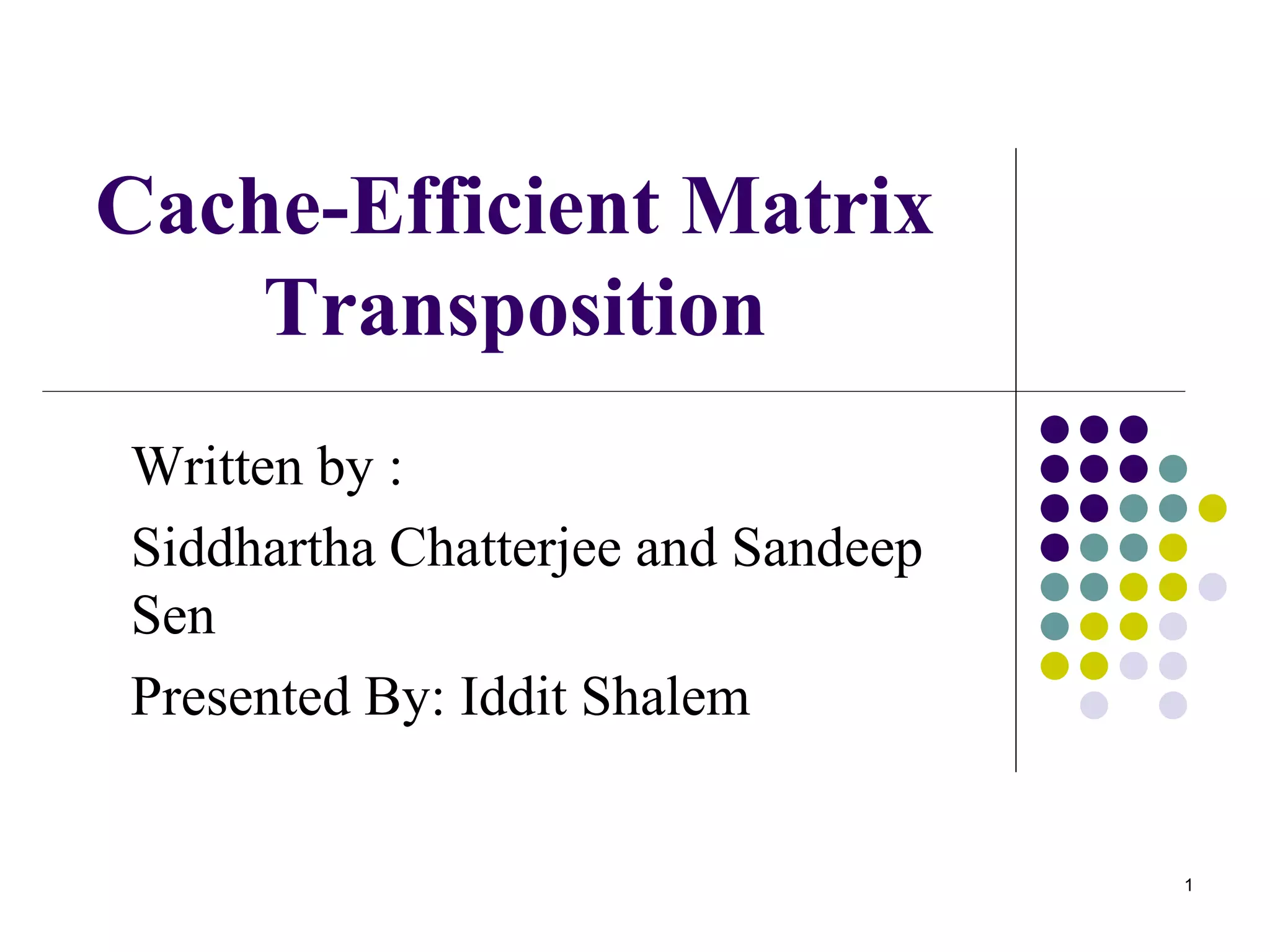 1
Cache-Efficient Matrix
Transposition
Written by :
Siddhartha Chatterjee and Sandeep
Sen
Presented By: Iddit Shalem
 