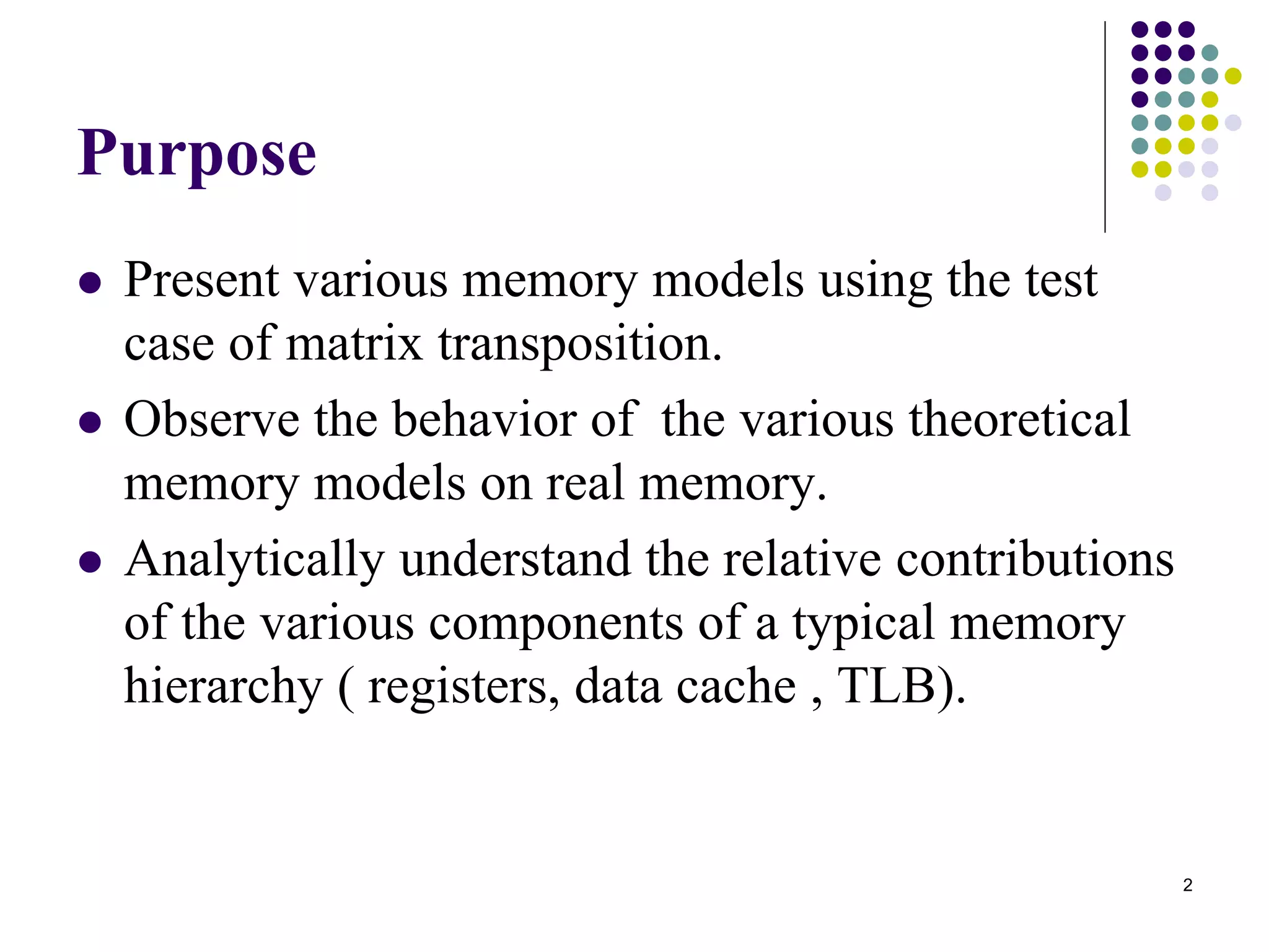 2
Purpose
 Present various memory models using the test
case of matrix transposition.
 Observe the behavior of the various theoretical
memory models on real memory.
 Analytically understand the relative contributions
of the various components of a typical memory
hierarchy ( registers, data cache , TLB).
 