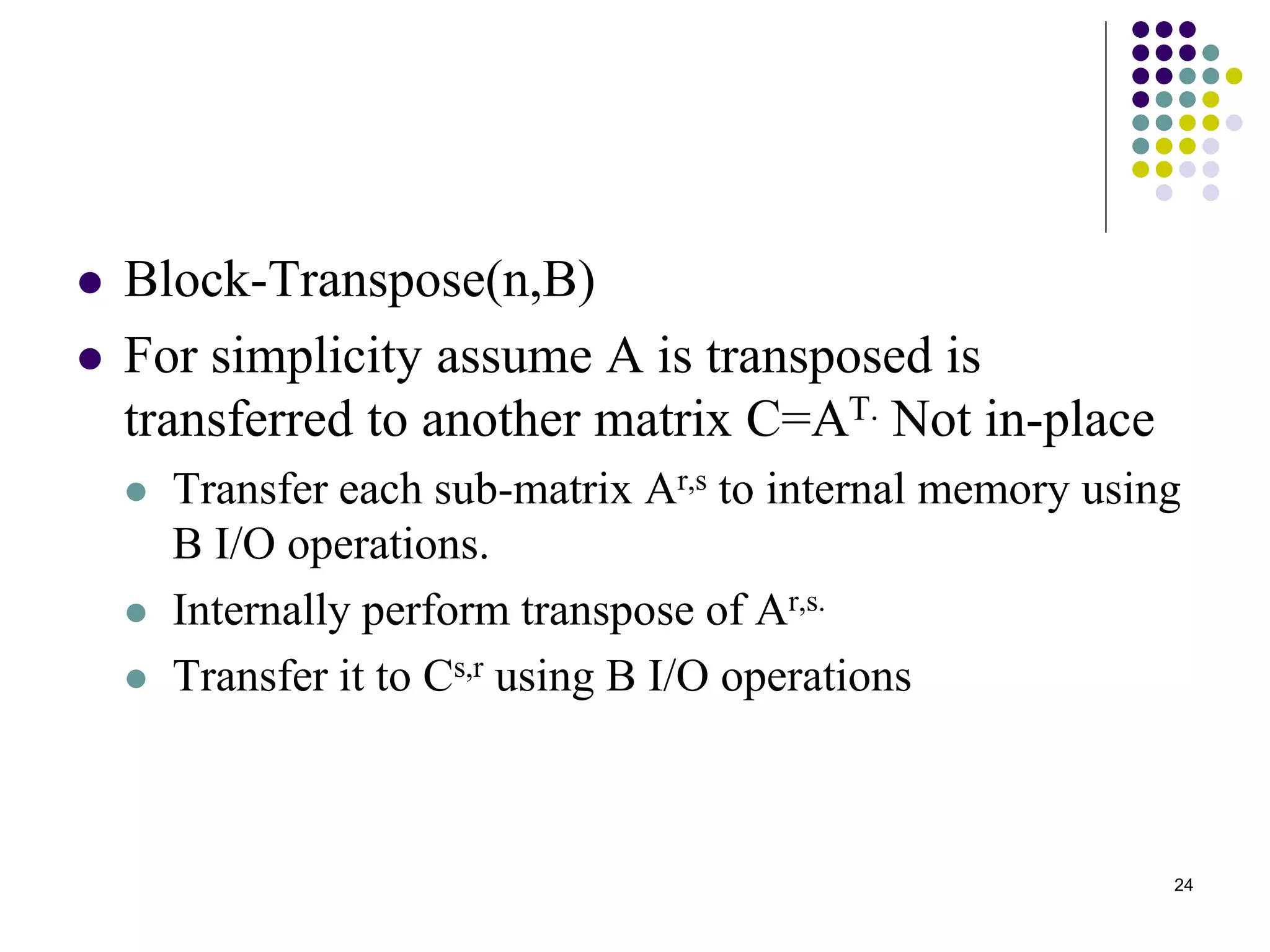 24
 Block-Transpose(n,B)
 For simplicity assume A is transposed is
transferred to another matrix C=AT. Not in-place
 Transfer each sub-matrix Ar,s to internal memory using
B I/O operations.
 Internally perform transpose of Ar,s.
 Transfer it to Cs,r using B I/O operations
 