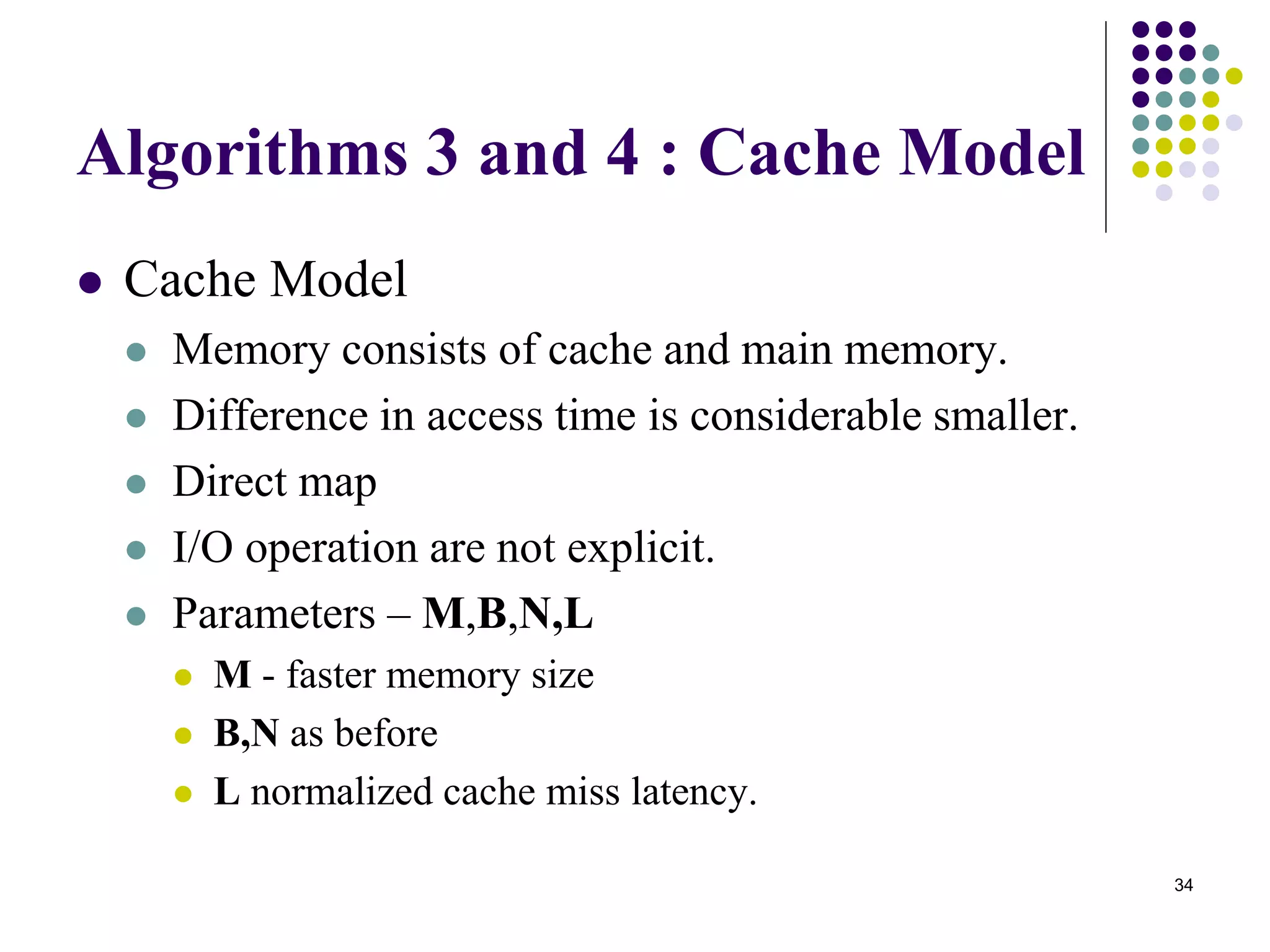 34
Algorithms 3 and 4 : Cache Model
 Cache Model
 Memory consists of cache and main memory.
 Difference in access time is considerable smaller.
 Direct map
 I/O operation are not explicit.
 Parameters – M,B,N,L
 M - faster memory size
 B,N as before
 L normalized cache miss latency.
 