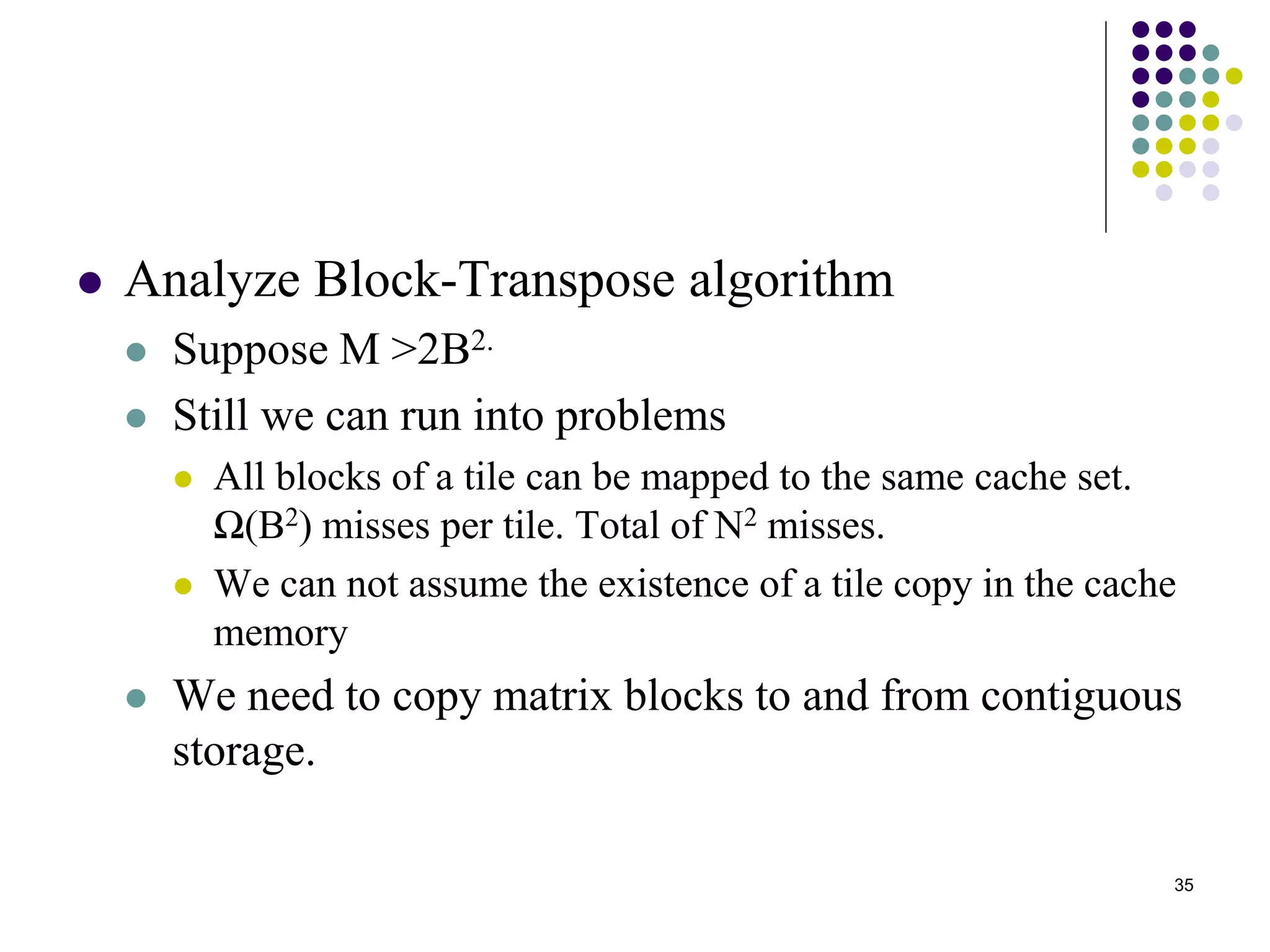 35
 Analyze Block-Transpose algorithm
 Suppose M >2B2.
 Still we can run into problems
 All blocks of a tile can be mapped to the same cache set.
Ω(B2) misses per tile. Total of N2 misses.
 We can not assume the existence of a tile copy in the cache
memory
 We need to copy matrix blocks to and from contiguous
storage.
 