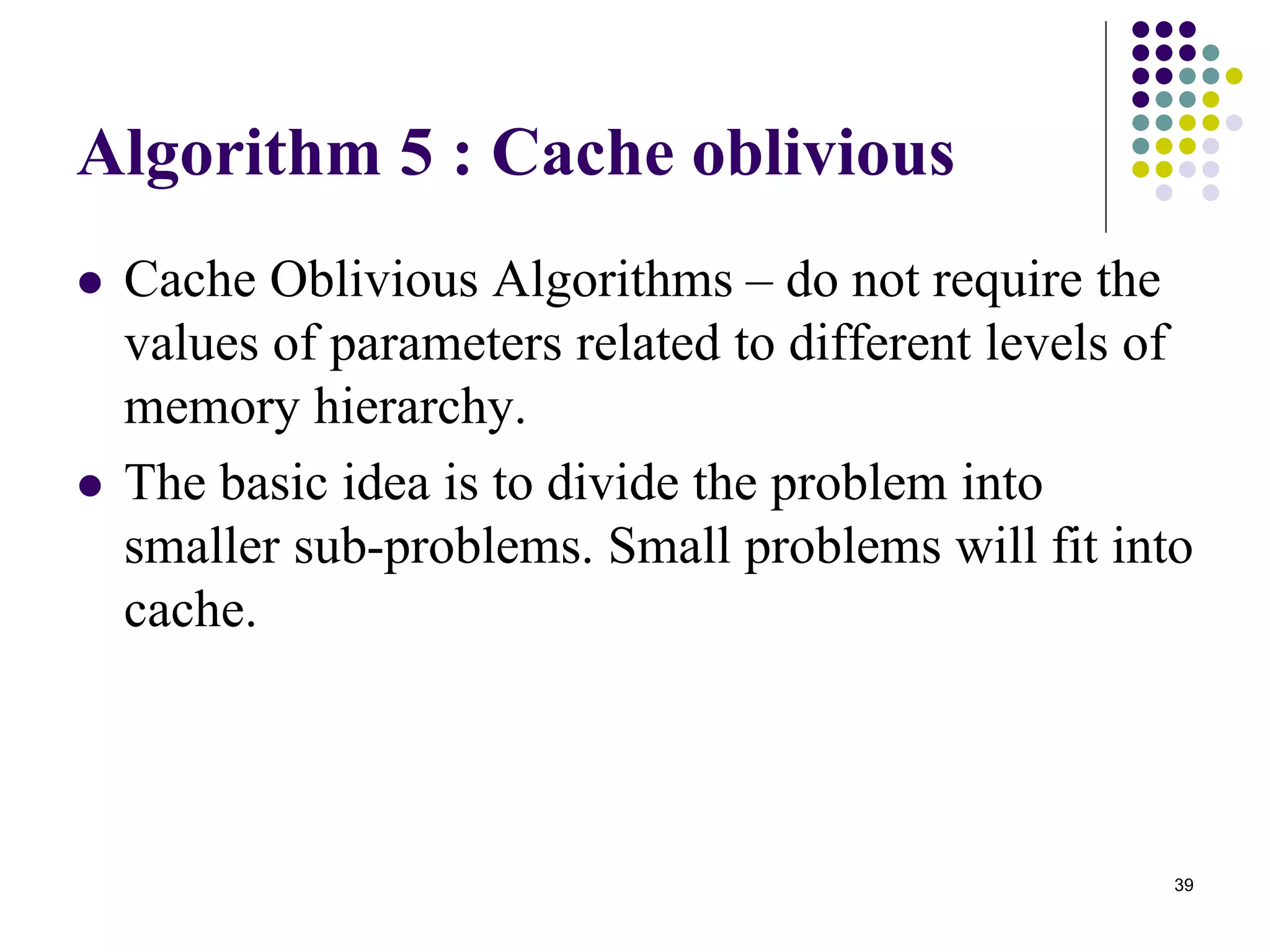 39
Algorithm 5 : Cache oblivious
 Cache Oblivious Algorithms – do not require the
values of parameters related to different levels of
memory hierarchy.
 The basic idea is to divide the problem into
smaller sub-problems. Small problems will fit into
cache.
 