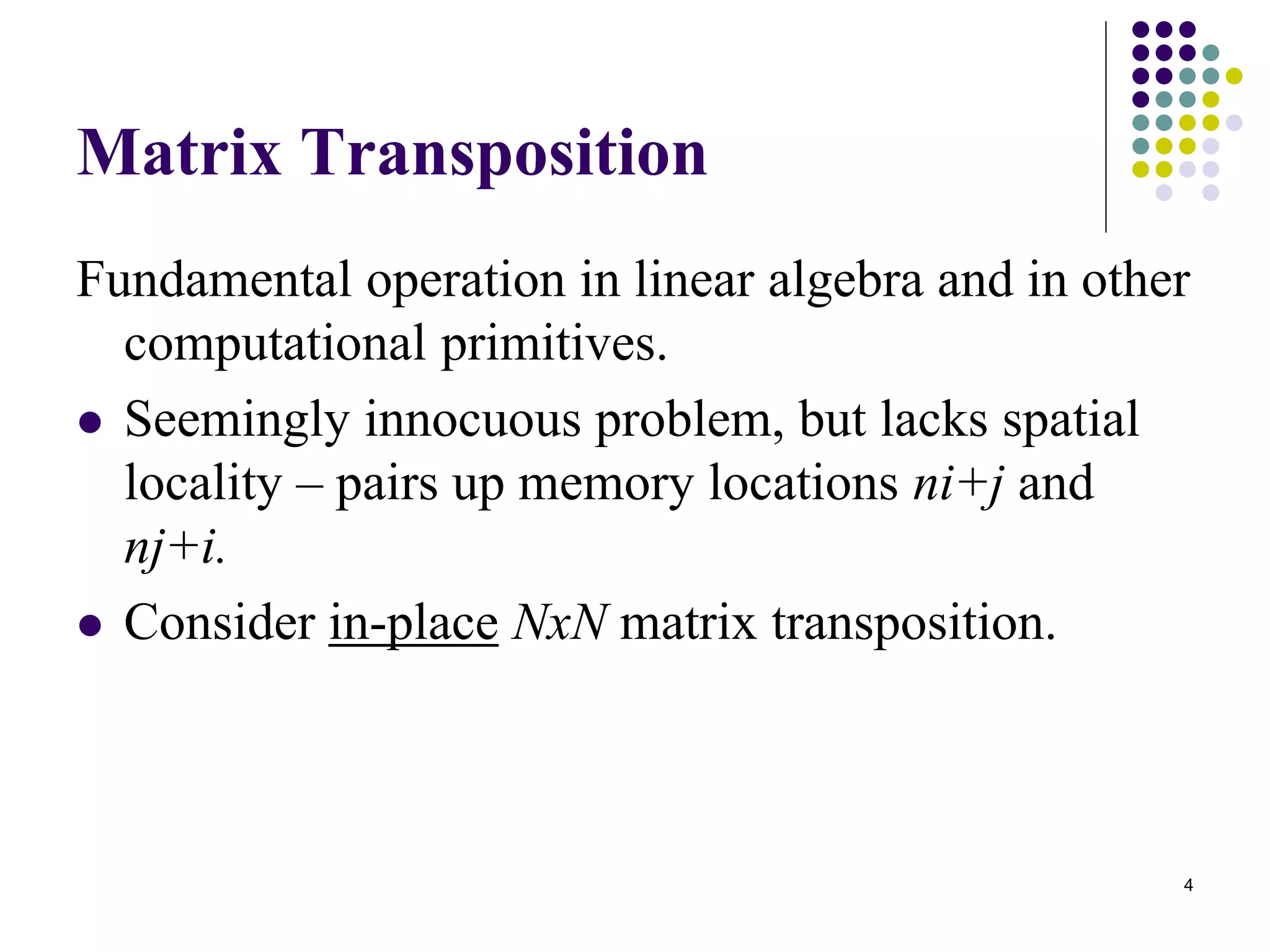 4
Matrix Transposition
Fundamental operation in linear algebra and in other
computational primitives.
 Seemingly innocuous problem, but lacks spatial
locality – pairs up memory locations ni+j and
nj+i.
 Consider in-place NxN matrix transposition.
 