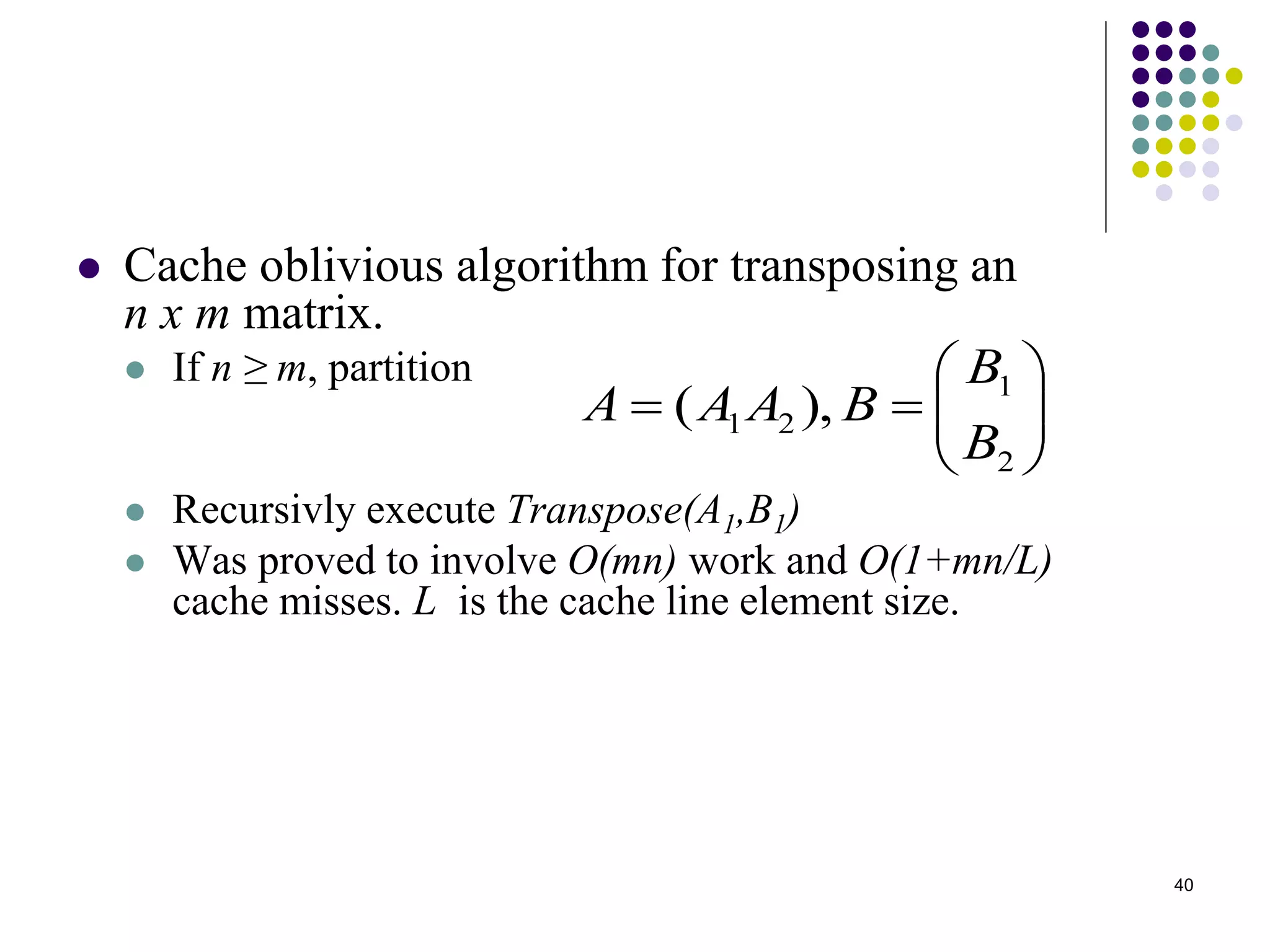 40
 Cache oblivious algorithm for transposing an
n x m matrix.
 If n ≥ m, partition
 Recursivly execute Transpose(A1,B1)
 Was proved to involve O(mn) work and O(1+mn/L)
cache misses. L is the cache line element size.







2
1
21 ),(
B
B
BAAA
 