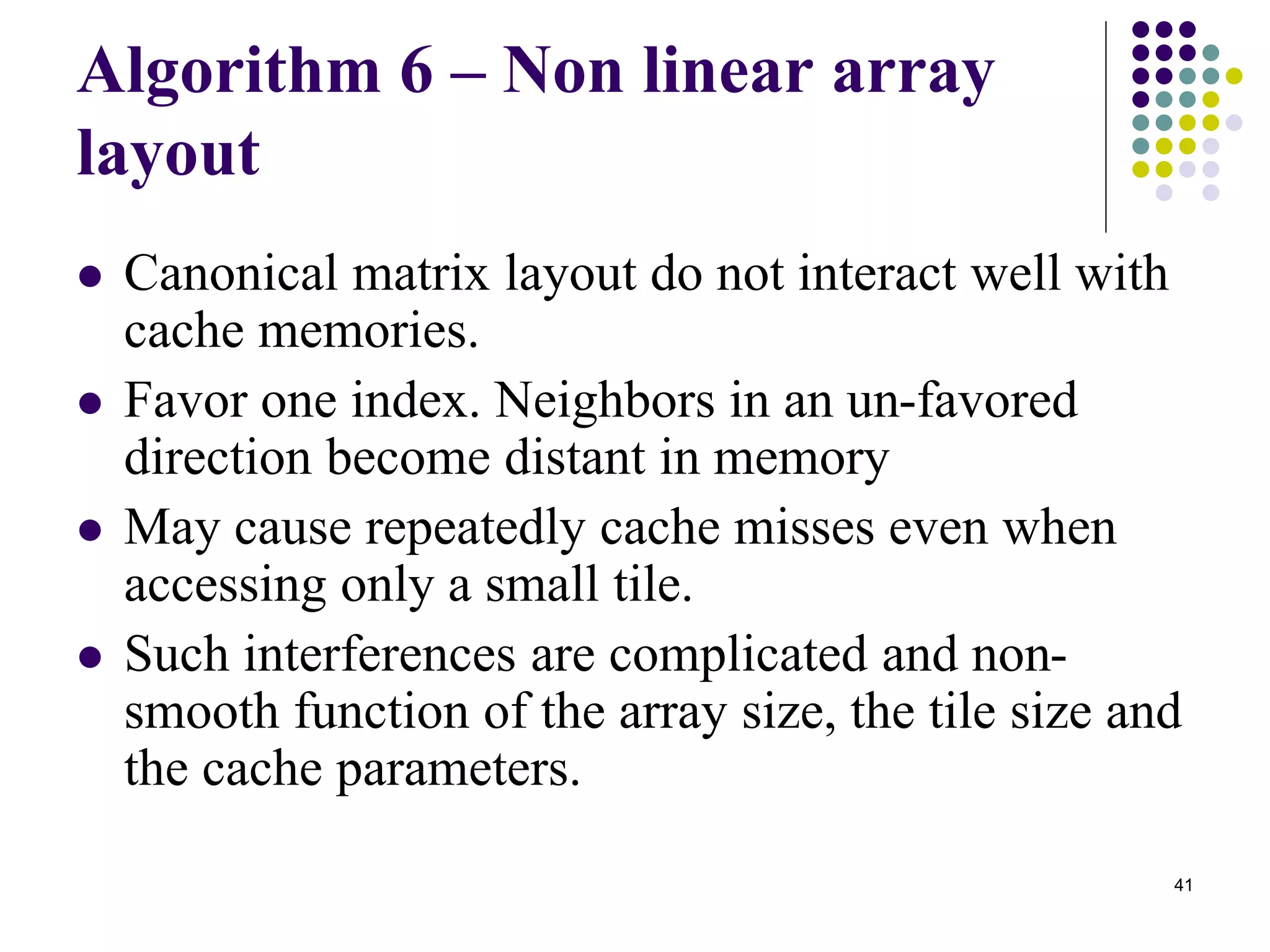 41
Algorithm 6 – Non linear array
layout
 Canonical matrix layout do not interact well with
cache memories.
 Favor one index. Neighbors in an un-favored
direction become distant in memory
 May cause repeatedly cache misses even when
accessing only a small tile.
 Such interferences are complicated and non-
smooth function of the array size, the tile size and
the cache parameters.
 