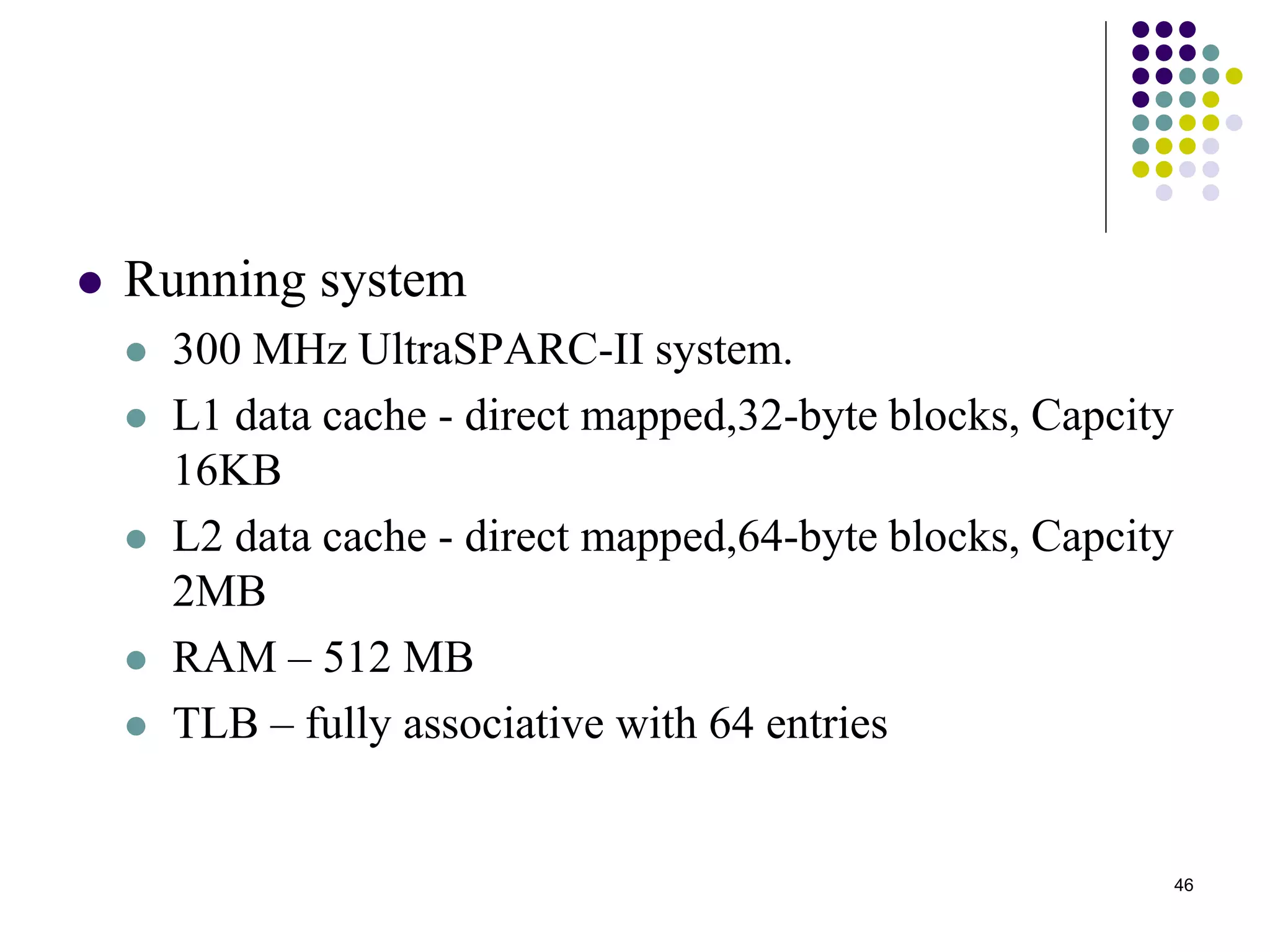 46
 Running system
 300 MHz UltraSPARC-II system.
 L1 data cache - direct mapped,32-byte blocks, Capcity
16KB
 L2 data cache - direct mapped,64-byte blocks, Capcity
2MB
 RAM – 512 MB
 TLB – fully associative with 64 entries
 
