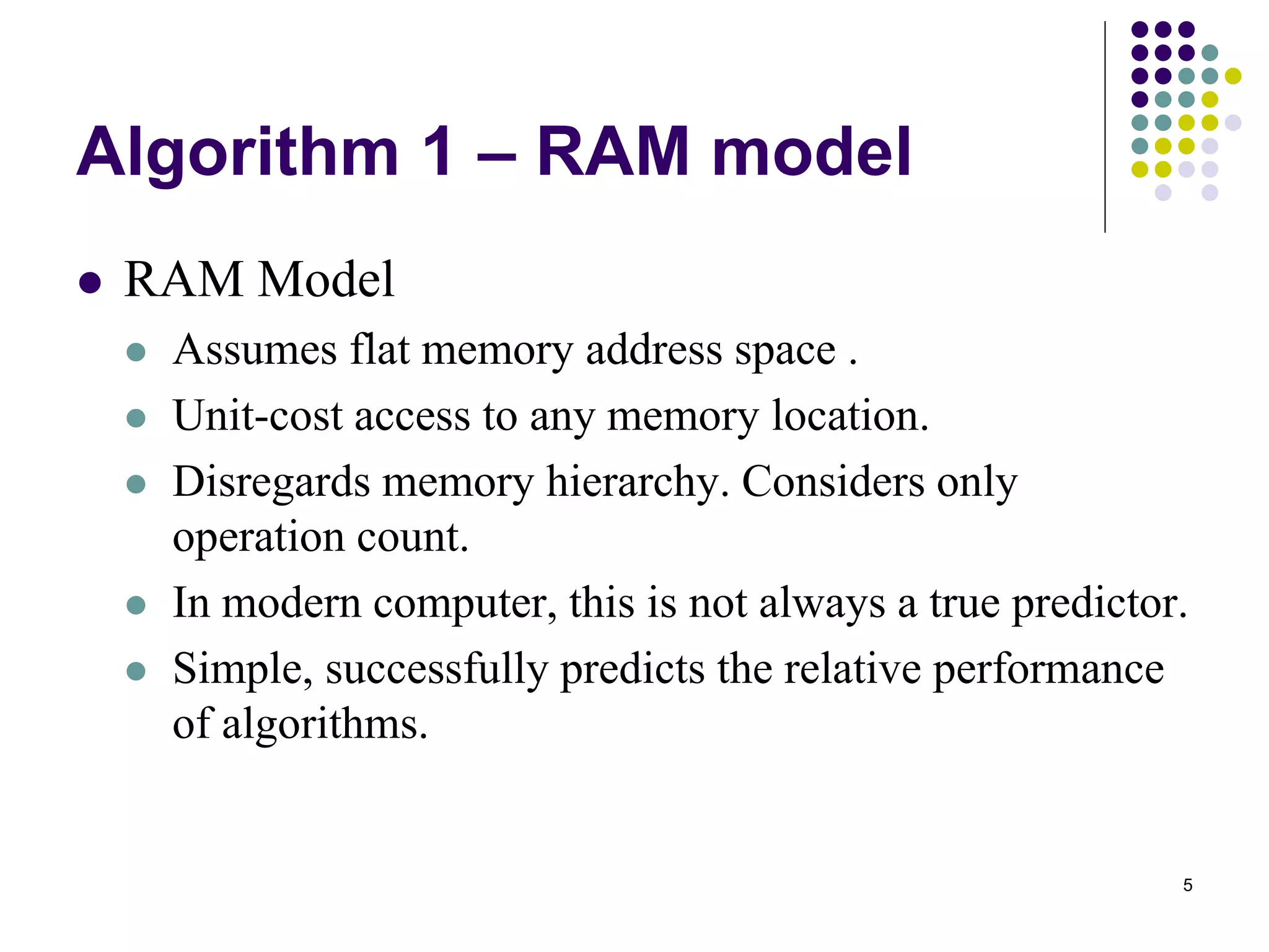 5
Algorithm 1 – RAM model
 RAM Model
 Assumes flat memory address space .
 Unit-cost access to any memory location.
 Disregards memory hierarchy. Considers only
operation count.
 In modern computer, this is not always a true predictor.
 Simple, successfully predicts the relative performance
of algorithms.
 