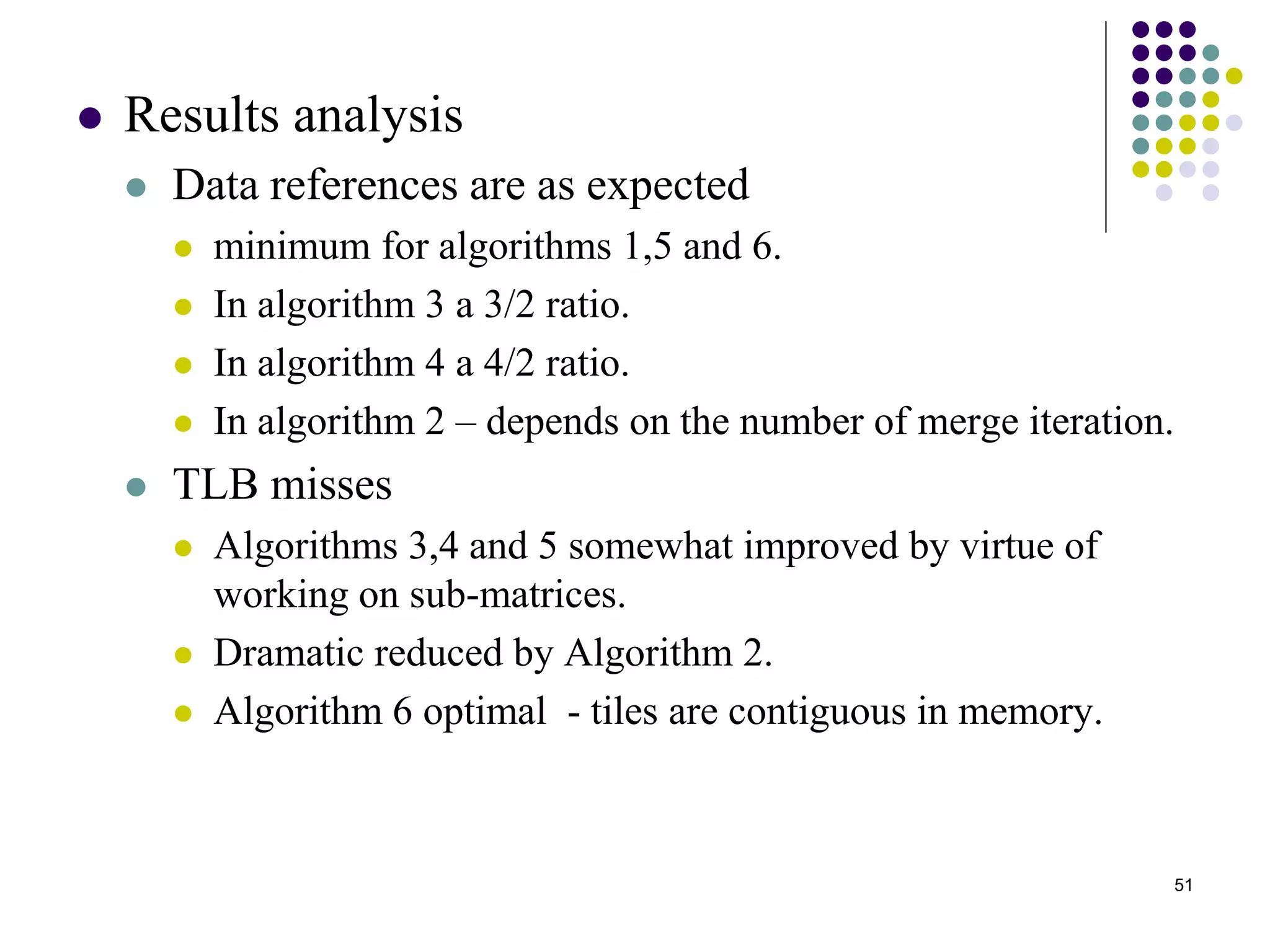51
 Results analysis
 Data references are as expected
 minimum for algorithms 1,5 and 6.
 In algorithm 3 a 3/2 ratio.
 In algorithm 4 a 4/2 ratio.
 In algorithm 2 – depends on the number of merge iteration.
 TLB misses
 Algorithms 3,4 and 5 somewhat improved by virtue of
working on sub-matrices.
 Dramatic reduced by Algorithm 2.
 Algorithm 6 optimal - tiles are contiguous in memory.
 