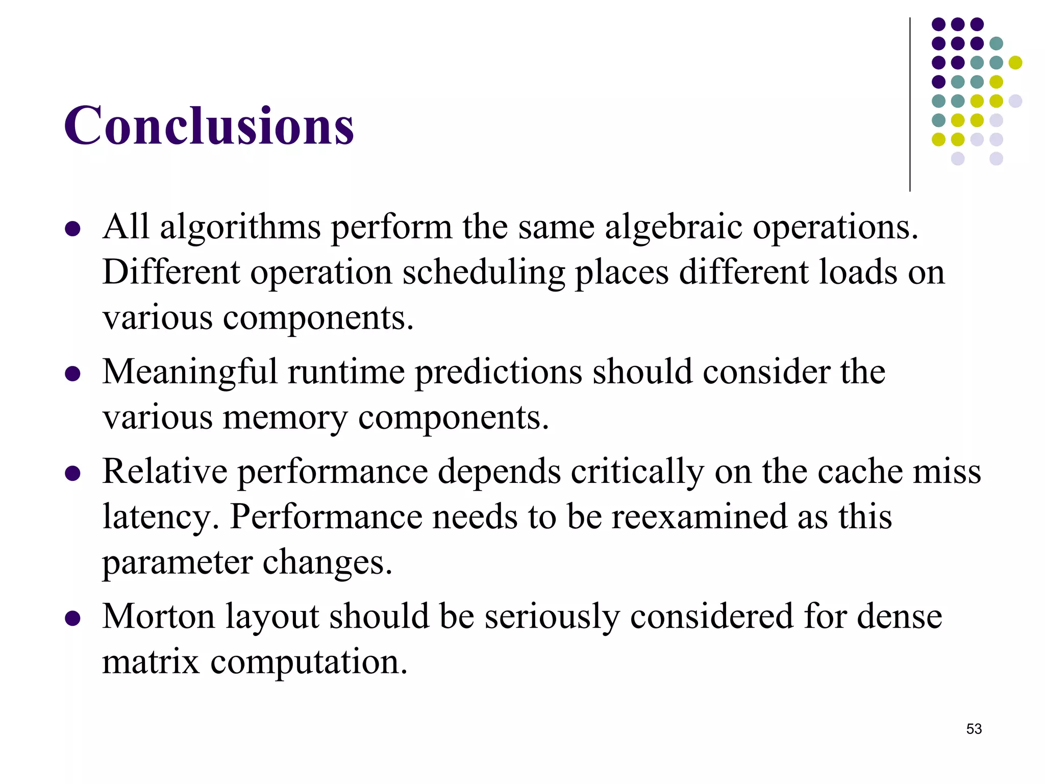 53
Conclusions
 All algorithms perform the same algebraic operations.
Different operation scheduling places different loads on
various components.
 Meaningful runtime predictions should consider the
various memory components.
 Relative performance depends critically on the cache miss
latency. Performance needs to be reexamined as this
parameter changes.
 Morton layout should be seriously considered for dense
matrix computation.
 