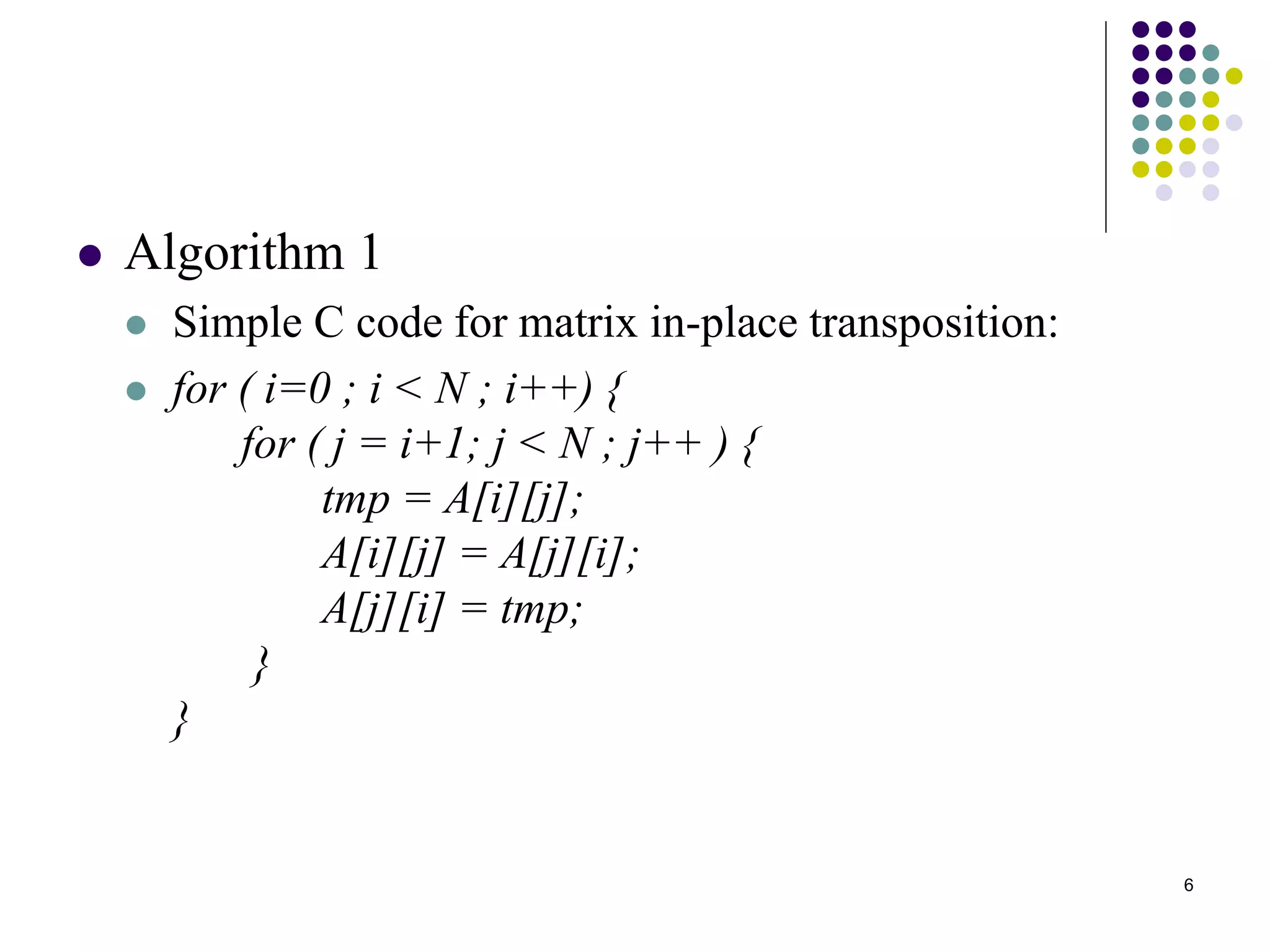6
 Algorithm 1
 Simple C code for matrix in-place transposition:
 for ( i=0 ; i < N ; i++) {
for ( j = i+1; j < N ; j++ ) {
tmp = A[i][j];
A[i][j] = A[j][i];
A[j][i] = tmp;
}
}
 
