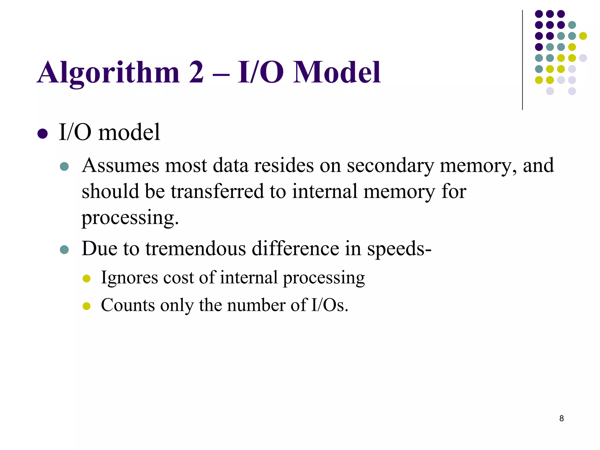 8
Algorithm 2 – I/O Model
 I/O model
 Assumes most data resides on secondary memory, and
should be transferred to internal memory for
processing.
 Due to tremendous difference in speeds-
 Ignores cost of internal processing
 Counts only the number of I/Os.
 