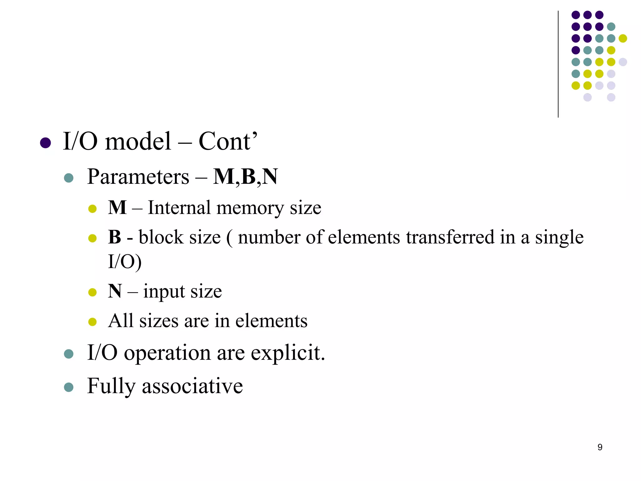 9
 I/O model – Cont’
 Parameters – M,B,N
 M – Internal memory size
 B - block size ( number of elements transferred in a single
I/O)
 N – input size
 All sizes are in elements
 I/O operation are explicit.
 Fully associative
 