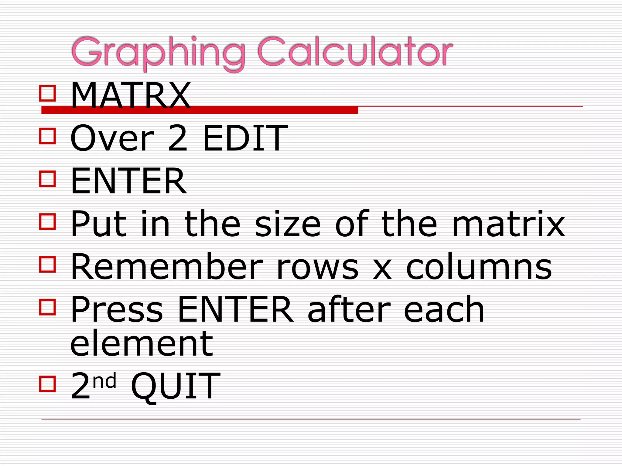    MATRX
   Over 2 EDIT
   ENTER
   Put in the size of the matrix
   Remember rows x columns
   Press ENTER after each
    element
   2nd QUIT
 