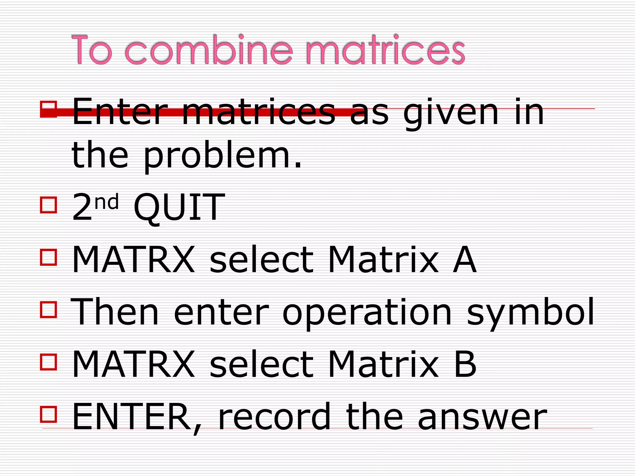   Enter matrices as given in
    the problem.
   2nd QUIT
   MATRX select Matrix A
   Then enter operation symbol
   MATRX select Matrix B
   ENTER, record the answer
 