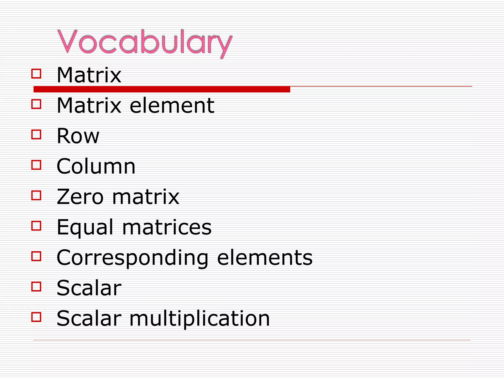    Matrix
   Matrix element
   Row
   Column
   Zero matrix
   Equal matrices
   Corresponding elements
   Scalar
   Scalar multiplication
 