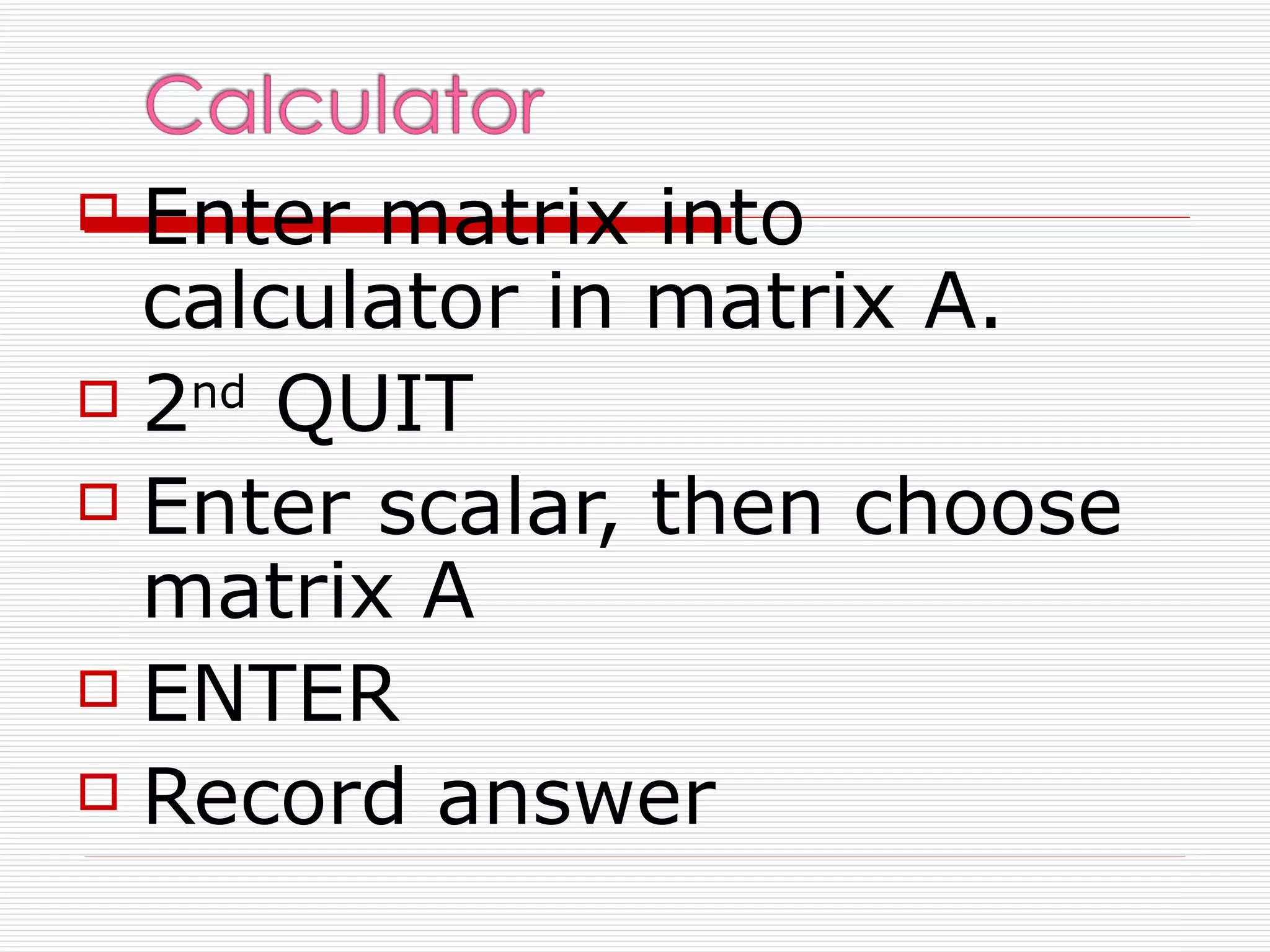  Enter matrix into
  calculator in matrix A.
 2nd QUIT

 Enter scalar, then choose
  matrix A
 ENTER

 Record answer
 