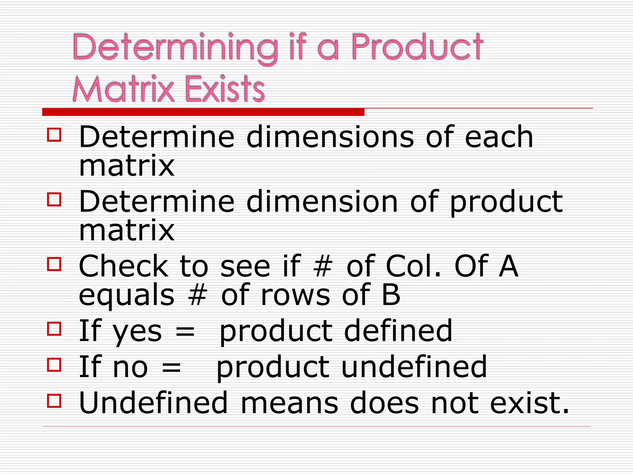    Determine dimensions of each
    matrix
   Determine dimension of product
    matrix
   Check to see if # of Col. Of A
    equals # of rows of B
   If yes = product defined
   If no = product undefined
   Undefined means does not exist.
 