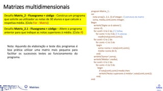 Desafio Matrix_2 - Fluxograma + código - Construa um programa
que solicite ao utilizador as notas de 30 alunos e que calcule a
respetiva média. (Ciclo For - Matriz)
Desafio Matrix_2.1 - Fluxograma + código – Altere o programa
anterior para que indique as notas superiores à média. (Ciclo if)
program Matrix_1 ;
var
nota:array[1..2,1..3] of integer; // estrutura da matriz
soma, media,contl,contc:integer;
Begin
writeln('Digite os 6 valores');
soma:=0;
for contl:=1 to 2 do // 2 linhas
for contc:=1 to 3 do // 3 colunas
readln(nota[contl,contc]);
for contl:=1 to 2 do
for contc:=1 to 3 do
begin
soma:=soma + nota[contl,contc];
media:=soma div 6;
end;
writeln('Soma=',soma);
writeln('Média=',media);
for contl:=1 to 2 do
for contc:=1 to 3 do
begin
if nota[contl,contc]>media then
writeln('Notas superiores à média=',nota[contl,contc]);
end;
end.
Matrizes multidimensionais
Nota: Aquando da elaboração e teste dos programas é
boa prática utilizar uma matriz mais pequena para
facilitar os sucessivos testes ao funcionamento do
programa.
 